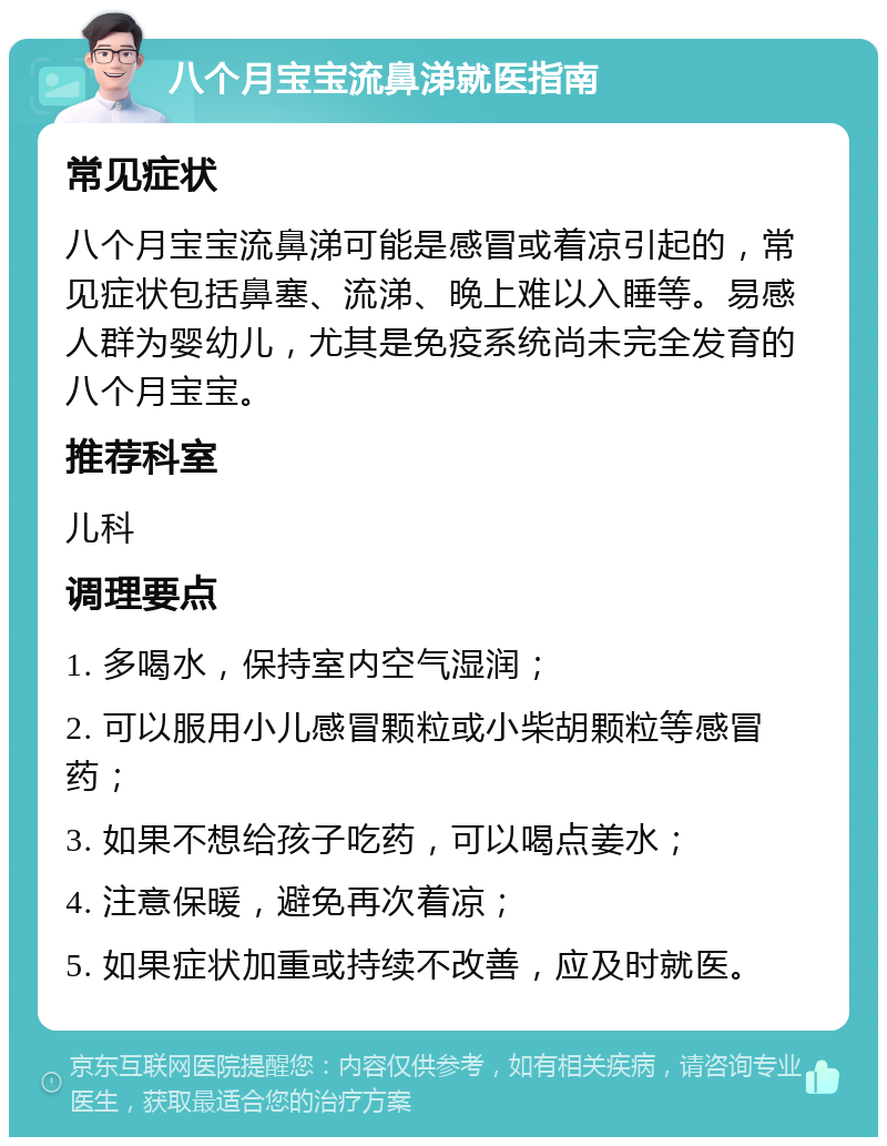 八个月宝宝流鼻涕就医指南 常见症状 八个月宝宝流鼻涕可能是感冒或着凉引起的，常见症状包括鼻塞、流涕、晚上难以入睡等。易感人群为婴幼儿，尤其是免疫系统尚未完全发育的八个月宝宝。 推荐科室 儿科 调理要点 1. 多喝水，保持室内空气湿润； 2. 可以服用小儿感冒颗粒或小柴胡颗粒等感冒药； 3. 如果不想给孩子吃药，可以喝点姜水； 4. 注意保暖，避免再次着凉； 5. 如果症状加重或持续不改善，应及时就医。