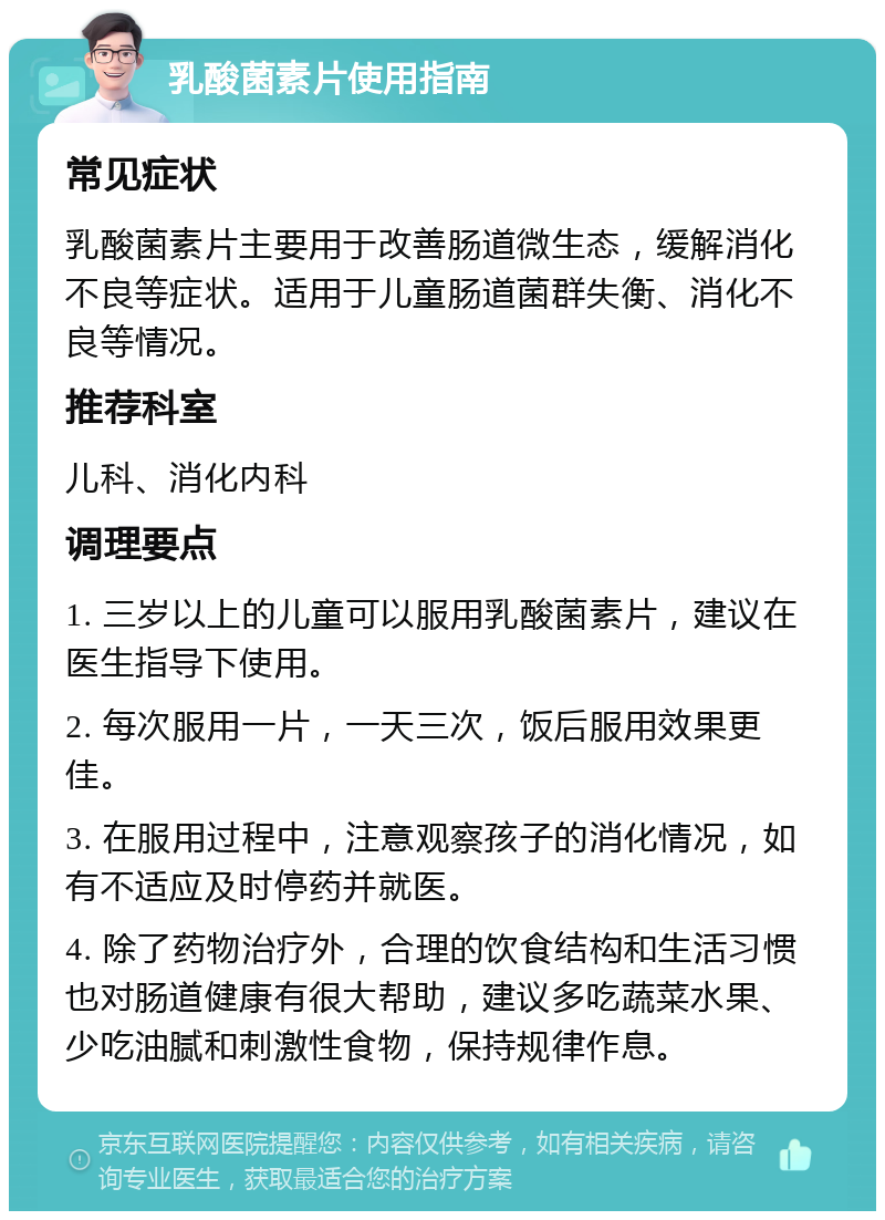 乳酸菌素片使用指南 常见症状 乳酸菌素片主要用于改善肠道微生态，缓解消化不良等症状。适用于儿童肠道菌群失衡、消化不良等情况。 推荐科室 儿科、消化内科 调理要点 1. 三岁以上的儿童可以服用乳酸菌素片，建议在医生指导下使用。 2. 每次服用一片，一天三次，饭后服用效果更佳。 3. 在服用过程中，注意观察孩子的消化情况，如有不适应及时停药并就医。 4. 除了药物治疗外，合理的饮食结构和生活习惯也对肠道健康有很大帮助，建议多吃蔬菜水果、少吃油腻和刺激性食物，保持规律作息。