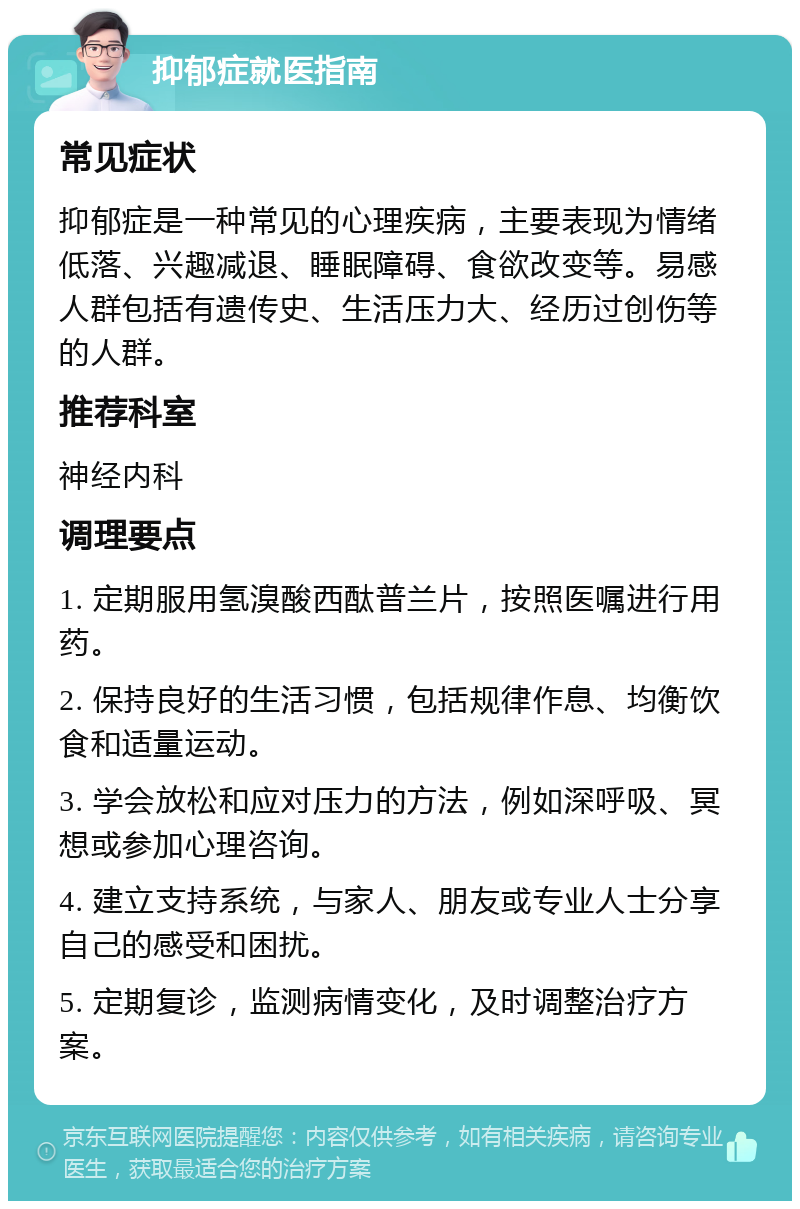 抑郁症就医指南 常见症状 抑郁症是一种常见的心理疾病，主要表现为情绪低落、兴趣减退、睡眠障碍、食欲改变等。易感人群包括有遗传史、生活压力大、经历过创伤等的人群。 推荐科室 神经内科 调理要点 1. 定期服用氢溴酸西酞普兰片，按照医嘱进行用药。 2. 保持良好的生活习惯，包括规律作息、均衡饮食和适量运动。 3. 学会放松和应对压力的方法，例如深呼吸、冥想或参加心理咨询。 4. 建立支持系统，与家人、朋友或专业人士分享自己的感受和困扰。 5. 定期复诊，监测病情变化，及时调整治疗方案。