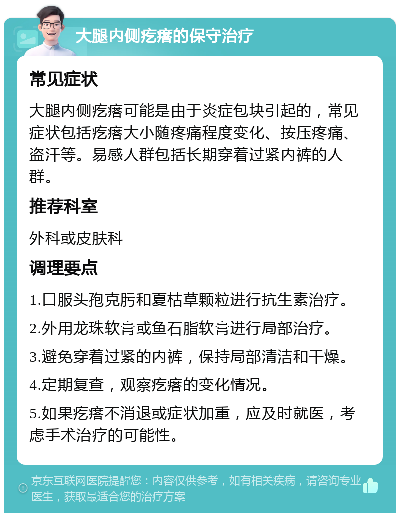 大腿内侧疙瘩的保守治疗 常见症状 大腿内侧疙瘩可能是由于炎症包块引起的，常见症状包括疙瘩大小随疼痛程度变化、按压疼痛、盗汗等。易感人群包括长期穿着过紧内裤的人群。 推荐科室 外科或皮肤科 调理要点 1.口服头孢克肟和夏枯草颗粒进行抗生素治疗。 2.外用龙珠软膏或鱼石脂软膏进行局部治疗。 3.避免穿着过紧的内裤，保持局部清洁和干燥。 4.定期复查，观察疙瘩的变化情况。 5.如果疙瘩不消退或症状加重，应及时就医，考虑手术治疗的可能性。