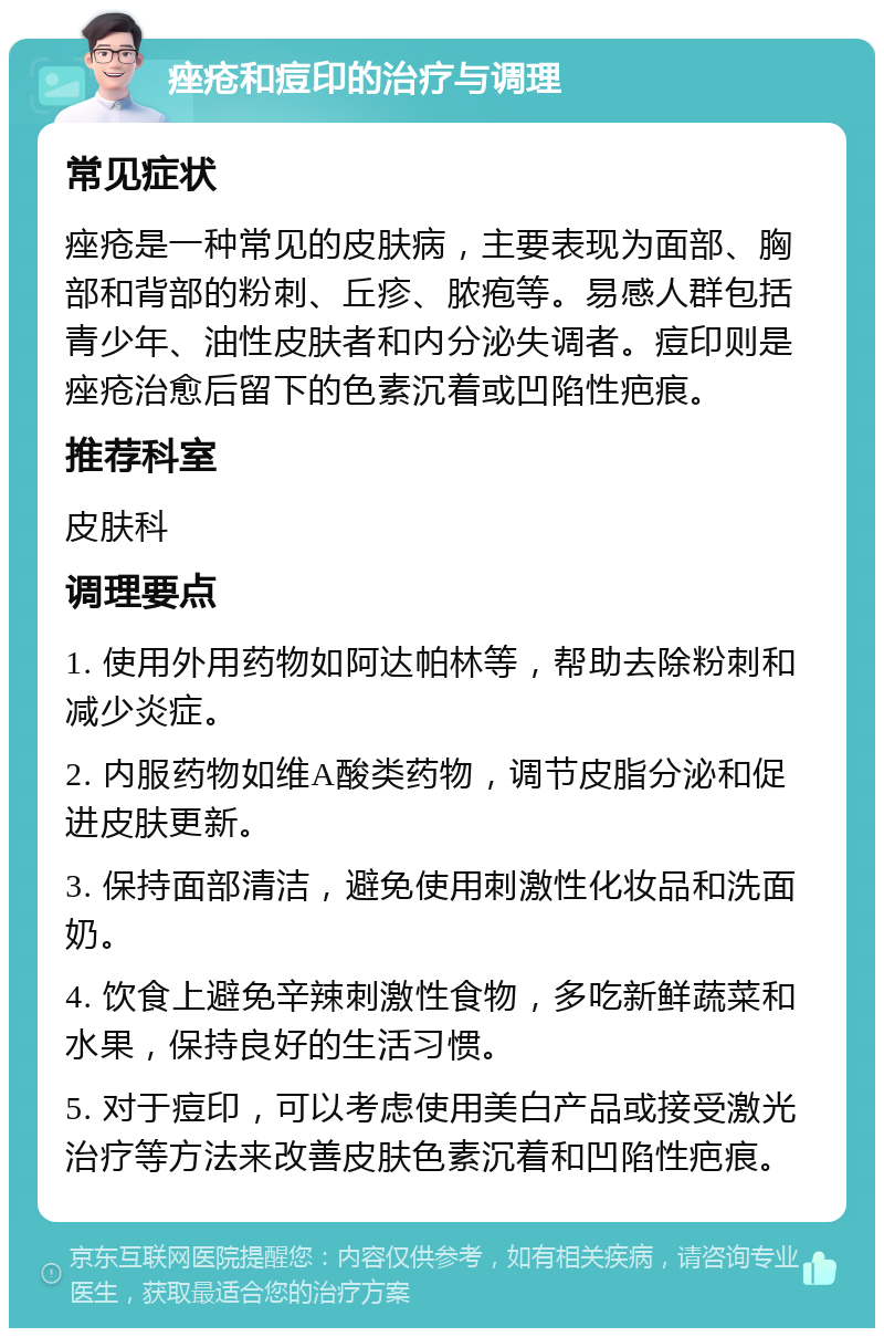 痤疮和痘印的治疗与调理 常见症状 痤疮是一种常见的皮肤病，主要表现为面部、胸部和背部的粉刺、丘疹、脓疱等。易感人群包括青少年、油性皮肤者和内分泌失调者。痘印则是痤疮治愈后留下的色素沉着或凹陷性疤痕。 推荐科室 皮肤科 调理要点 1. 使用外用药物如阿达帕林等，帮助去除粉刺和减少炎症。 2. 内服药物如维A酸类药物，调节皮脂分泌和促进皮肤更新。 3. 保持面部清洁，避免使用刺激性化妆品和洗面奶。 4. 饮食上避免辛辣刺激性食物，多吃新鲜蔬菜和水果，保持良好的生活习惯。 5. 对于痘印，可以考虑使用美白产品或接受激光治疗等方法来改善皮肤色素沉着和凹陷性疤痕。