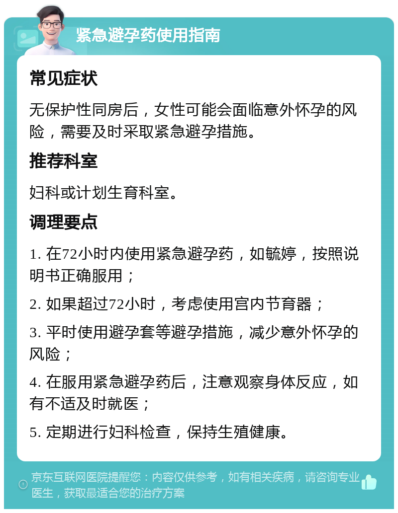 紧急避孕药使用指南 常见症状 无保护性同房后，女性可能会面临意外怀孕的风险，需要及时采取紧急避孕措施。 推荐科室 妇科或计划生育科室。 调理要点 1. 在72小时内使用紧急避孕药，如毓婷，按照说明书正确服用； 2. 如果超过72小时，考虑使用宫内节育器； 3. 平时使用避孕套等避孕措施，减少意外怀孕的风险； 4. 在服用紧急避孕药后，注意观察身体反应，如有不适及时就医； 5. 定期进行妇科检查，保持生殖健康。