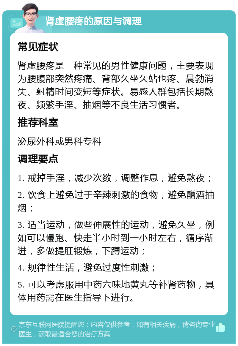 肾虚腰疼的原因与调理 常见症状 肾虚腰疼是一种常见的男性健康问题，主要表现为腰腹部突然疼痛、背部久坐久站也疼、晨勃消失、射精时间变短等症状。易感人群包括长期熬夜、频繁手淫、抽烟等不良生活习惯者。 推荐科室 泌尿外科或男科专科 调理要点 1. 戒掉手淫，减少次数，调整作息，避免熬夜； 2. 饮食上避免过于辛辣刺激的食物，避免酗酒抽烟； 3. 适当运动，做些伸展性的运动，避免久坐，例如可以慢跑、快走半小时到一小时左右，循序渐进，多做提肛锻炼，下蹲运动； 4. 规律性生活，避免过度性刺激； 5. 可以考虑服用中药六味地黄丸等补肾药物，具体用药需在医生指导下进行。