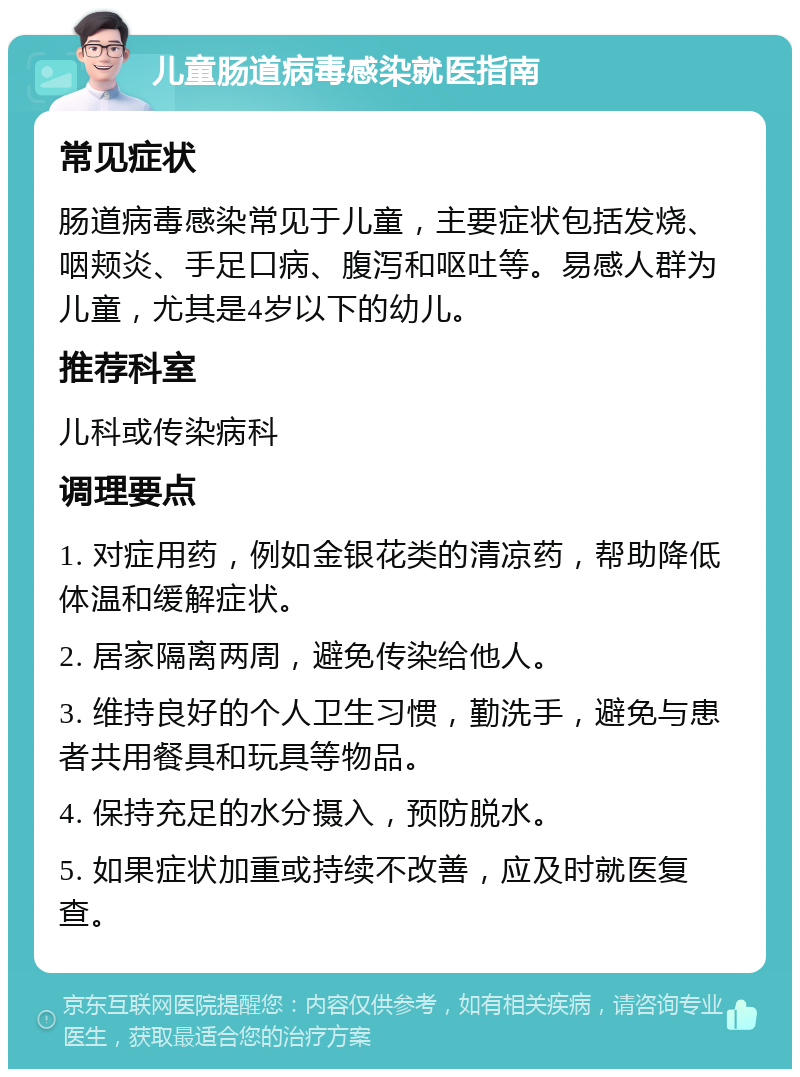 儿童肠道病毒感染就医指南 常见症状 肠道病毒感染常见于儿童，主要症状包括发烧、咽颊炎、手足口病、腹泻和呕吐等。易感人群为儿童，尤其是4岁以下的幼儿。 推荐科室 儿科或传染病科 调理要点 1. 对症用药，例如金银花类的清凉药，帮助降低体温和缓解症状。 2. 居家隔离两周，避免传染给他人。 3. 维持良好的个人卫生习惯，勤洗手，避免与患者共用餐具和玩具等物品。 4. 保持充足的水分摄入，预防脱水。 5. 如果症状加重或持续不改善，应及时就医复查。