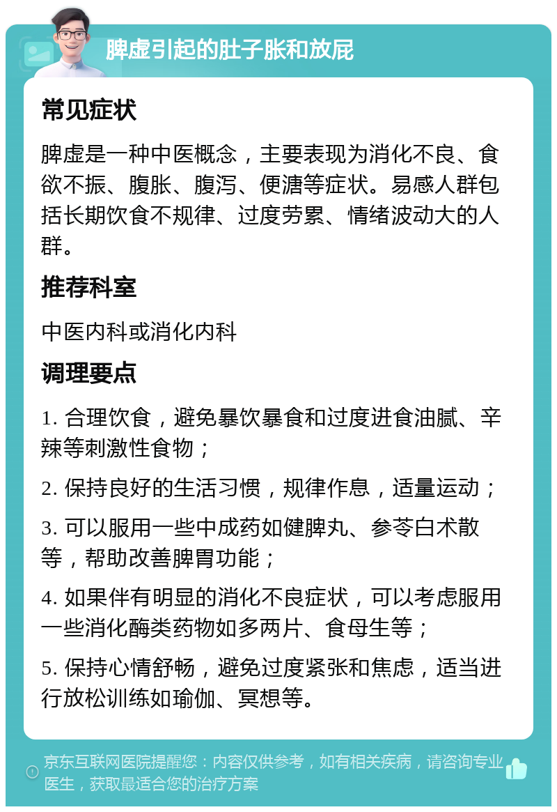 脾虚引起的肚子胀和放屁 常见症状 脾虚是一种中医概念，主要表现为消化不良、食欲不振、腹胀、腹泻、便溏等症状。易感人群包括长期饮食不规律、过度劳累、情绪波动大的人群。 推荐科室 中医内科或消化内科 调理要点 1. 合理饮食，避免暴饮暴食和过度进食油腻、辛辣等刺激性食物； 2. 保持良好的生活习惯，规律作息，适量运动； 3. 可以服用一些中成药如健脾丸、参苓白术散等，帮助改善脾胃功能； 4. 如果伴有明显的消化不良症状，可以考虑服用一些消化酶类药物如多两片、食母生等； 5. 保持心情舒畅，避免过度紧张和焦虑，适当进行放松训练如瑜伽、冥想等。