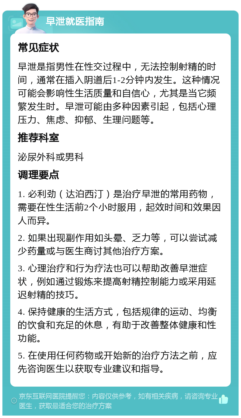 早泄就医指南 常见症状 早泄是指男性在性交过程中，无法控制射精的时间，通常在插入阴道后1-2分钟内发生。这种情况可能会影响性生活质量和自信心，尤其是当它频繁发生时。早泄可能由多种因素引起，包括心理压力、焦虑、抑郁、生理问题等。 推荐科室 泌尿外科或男科 调理要点 1. 必利劲（达泊西汀）是治疗早泄的常用药物，需要在性生活前2个小时服用，起效时间和效果因人而异。 2. 如果出现副作用如头晕、乏力等，可以尝试减少药量或与医生商讨其他治疗方案。 3. 心理治疗和行为疗法也可以帮助改善早泄症状，例如通过锻炼来提高射精控制能力或采用延迟射精的技巧。 4. 保持健康的生活方式，包括规律的运动、均衡的饮食和充足的休息，有助于改善整体健康和性功能。 5. 在使用任何药物或开始新的治疗方法之前，应先咨询医生以获取专业建议和指导。