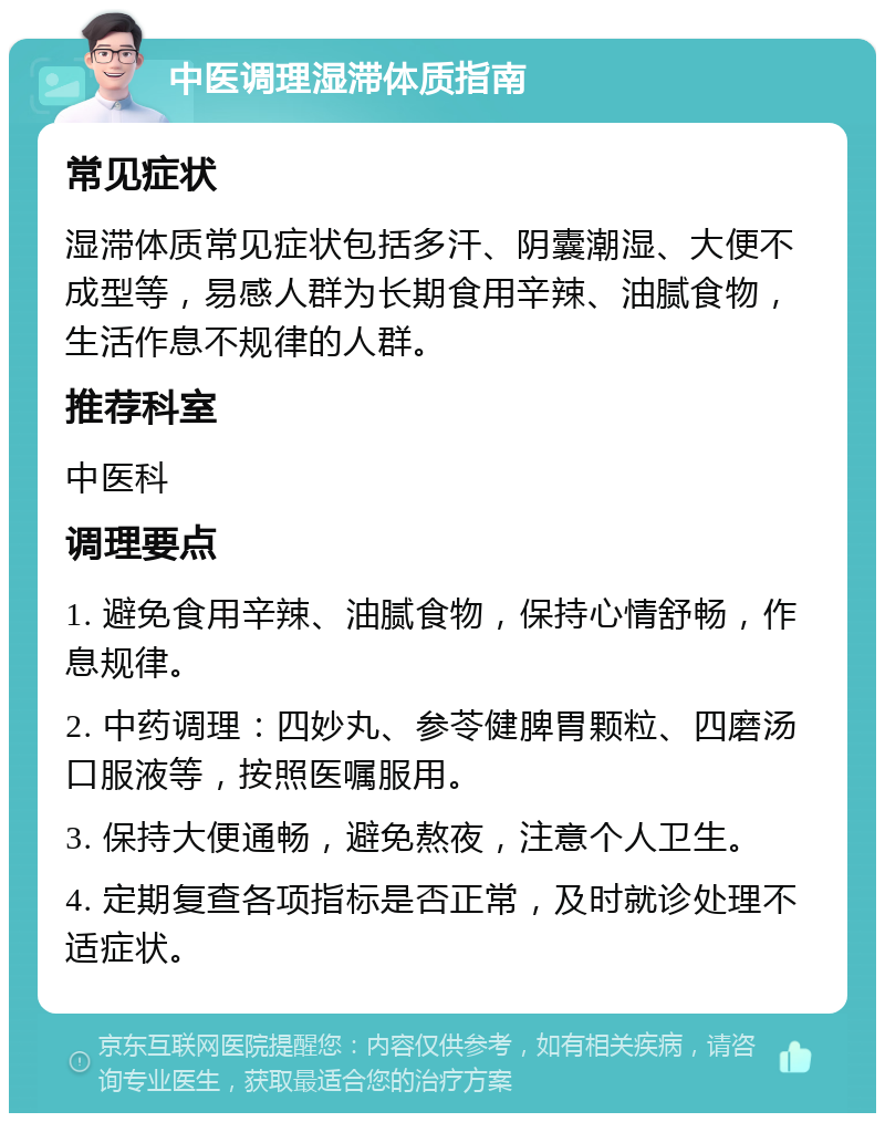 中医调理湿滞体质指南 常见症状 湿滞体质常见症状包括多汗、阴囊潮湿、大便不成型等，易感人群为长期食用辛辣、油腻食物，生活作息不规律的人群。 推荐科室 中医科 调理要点 1. 避免食用辛辣、油腻食物，保持心情舒畅，作息规律。 2. 中药调理：四妙丸、参苓健脾胃颗粒、四磨汤口服液等，按照医嘱服用。 3. 保持大便通畅，避免熬夜，注意个人卫生。 4. 定期复查各项指标是否正常，及时就诊处理不适症状。