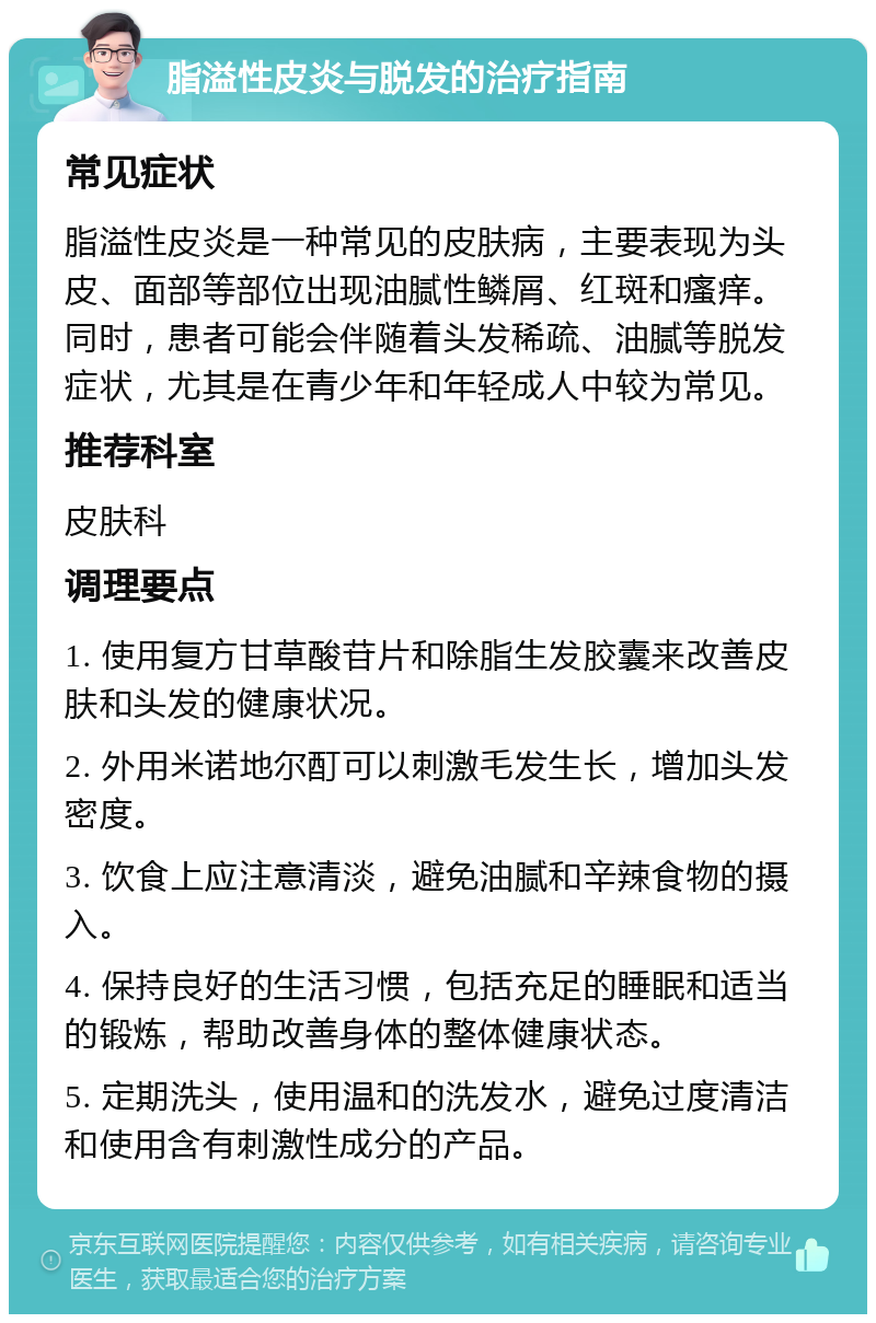 脂溢性皮炎与脱发的治疗指南 常见症状 脂溢性皮炎是一种常见的皮肤病，主要表现为头皮、面部等部位出现油腻性鳞屑、红斑和瘙痒。同时，患者可能会伴随着头发稀疏、油腻等脱发症状，尤其是在青少年和年轻成人中较为常见。 推荐科室 皮肤科 调理要点 1. 使用复方甘草酸苷片和除脂生发胶囊来改善皮肤和头发的健康状况。 2. 外用米诺地尔酊可以刺激毛发生长，增加头发密度。 3. 饮食上应注意清淡，避免油腻和辛辣食物的摄入。 4. 保持良好的生活习惯，包括充足的睡眠和适当的锻炼，帮助改善身体的整体健康状态。 5. 定期洗头，使用温和的洗发水，避免过度清洁和使用含有刺激性成分的产品。