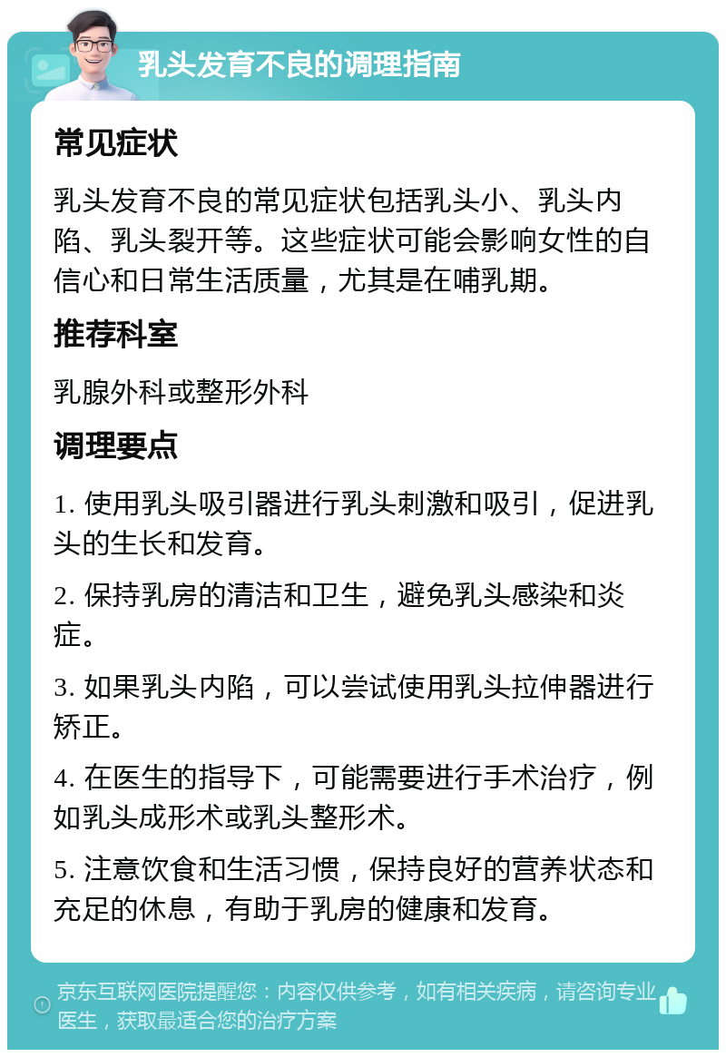 乳头发育不良的调理指南 常见症状 乳头发育不良的常见症状包括乳头小、乳头内陷、乳头裂开等。这些症状可能会影响女性的自信心和日常生活质量，尤其是在哺乳期。 推荐科室 乳腺外科或整形外科 调理要点 1. 使用乳头吸引器进行乳头刺激和吸引，促进乳头的生长和发育。 2. 保持乳房的清洁和卫生，避免乳头感染和炎症。 3. 如果乳头内陷，可以尝试使用乳头拉伸器进行矫正。 4. 在医生的指导下，可能需要进行手术治疗，例如乳头成形术或乳头整形术。 5. 注意饮食和生活习惯，保持良好的营养状态和充足的休息，有助于乳房的健康和发育。