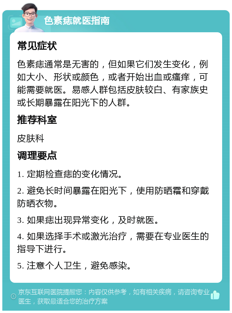 色素痣就医指南 常见症状 色素痣通常是无害的，但如果它们发生变化，例如大小、形状或颜色，或者开始出血或瘙痒，可能需要就医。易感人群包括皮肤较白、有家族史或长期暴露在阳光下的人群。 推荐科室 皮肤科 调理要点 1. 定期检查痣的变化情况。 2. 避免长时间暴露在阳光下，使用防晒霜和穿戴防晒衣物。 3. 如果痣出现异常变化，及时就医。 4. 如果选择手术或激光治疗，需要在专业医生的指导下进行。 5. 注意个人卫生，避免感染。