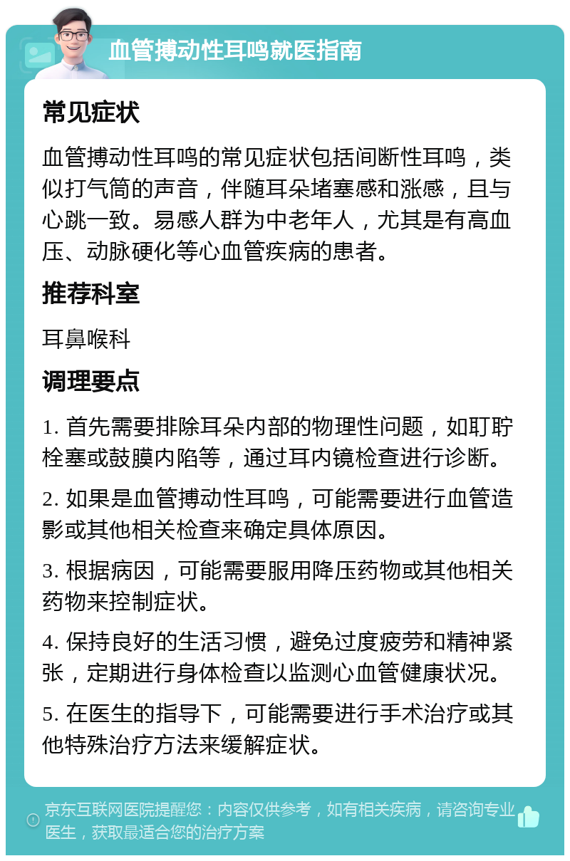 血管搏动性耳鸣就医指南 常见症状 血管搏动性耳鸣的常见症状包括间断性耳鸣，类似打气筒的声音，伴随耳朵堵塞感和涨感，且与心跳一致。易感人群为中老年人，尤其是有高血压、动脉硬化等心血管疾病的患者。 推荐科室 耳鼻喉科 调理要点 1. 首先需要排除耳朵内部的物理性问题，如耵聍栓塞或鼓膜内陷等，通过耳内镜检查进行诊断。 2. 如果是血管搏动性耳鸣，可能需要进行血管造影或其他相关检查来确定具体原因。 3. 根据病因，可能需要服用降压药物或其他相关药物来控制症状。 4. 保持良好的生活习惯，避免过度疲劳和精神紧张，定期进行身体检查以监测心血管健康状况。 5. 在医生的指导下，可能需要进行手术治疗或其他特殊治疗方法来缓解症状。