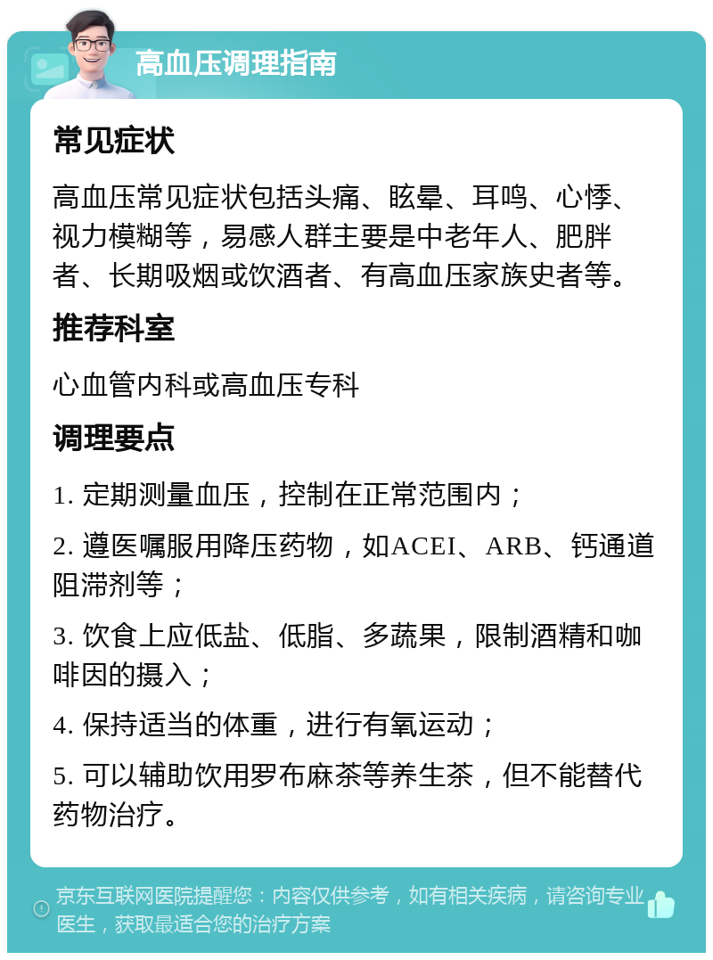 高血压调理指南 常见症状 高血压常见症状包括头痛、眩晕、耳鸣、心悸、视力模糊等，易感人群主要是中老年人、肥胖者、长期吸烟或饮酒者、有高血压家族史者等。 推荐科室 心血管内科或高血压专科 调理要点 1. 定期测量血压，控制在正常范围内； 2. 遵医嘱服用降压药物，如ACEI、ARB、钙通道阻滞剂等； 3. 饮食上应低盐、低脂、多蔬果，限制酒精和咖啡因的摄入； 4. 保持适当的体重，进行有氧运动； 5. 可以辅助饮用罗布麻茶等养生茶，但不能替代药物治疗。