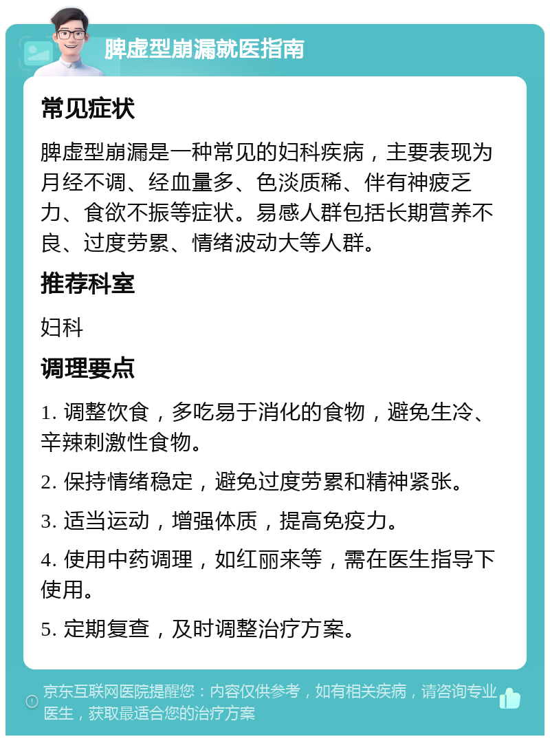 脾虚型崩漏就医指南 常见症状 脾虚型崩漏是一种常见的妇科疾病，主要表现为月经不调、经血量多、色淡质稀、伴有神疲乏力、食欲不振等症状。易感人群包括长期营养不良、过度劳累、情绪波动大等人群。 推荐科室 妇科 调理要点 1. 调整饮食，多吃易于消化的食物，避免生冷、辛辣刺激性食物。 2. 保持情绪稳定，避免过度劳累和精神紧张。 3. 适当运动，增强体质，提高免疫力。 4. 使用中药调理，如红丽来等，需在医生指导下使用。 5. 定期复查，及时调整治疗方案。