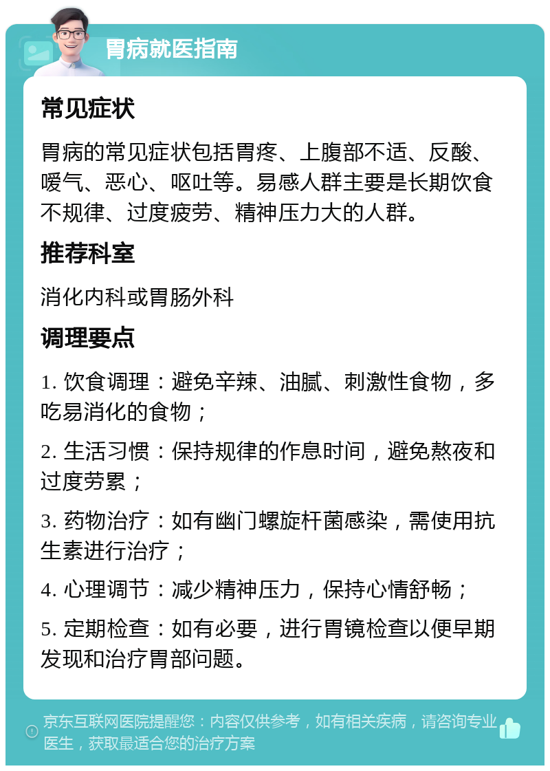 胃病就医指南 常见症状 胃病的常见症状包括胃疼、上腹部不适、反酸、嗳气、恶心、呕吐等。易感人群主要是长期饮食不规律、过度疲劳、精神压力大的人群。 推荐科室 消化内科或胃肠外科 调理要点 1. 饮食调理：避免辛辣、油腻、刺激性食物，多吃易消化的食物； 2. 生活习惯：保持规律的作息时间，避免熬夜和过度劳累； 3. 药物治疗：如有幽门螺旋杆菌感染，需使用抗生素进行治疗； 4. 心理调节：减少精神压力，保持心情舒畅； 5. 定期检查：如有必要，进行胃镜检查以便早期发现和治疗胃部问题。