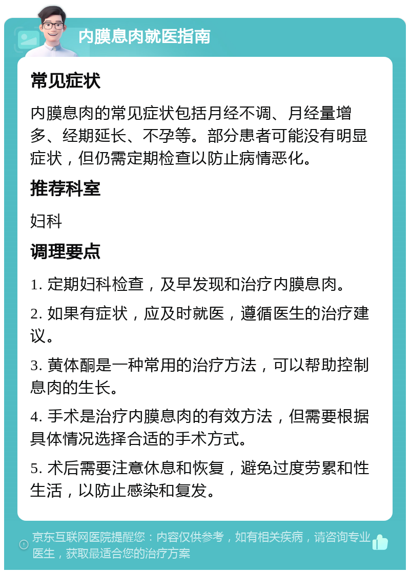 内膜息肉就医指南 常见症状 内膜息肉的常见症状包括月经不调、月经量增多、经期延长、不孕等。部分患者可能没有明显症状，但仍需定期检查以防止病情恶化。 推荐科室 妇科 调理要点 1. 定期妇科检查，及早发现和治疗内膜息肉。 2. 如果有症状，应及时就医，遵循医生的治疗建议。 3. 黄体酮是一种常用的治疗方法，可以帮助控制息肉的生长。 4. 手术是治疗内膜息肉的有效方法，但需要根据具体情况选择合适的手术方式。 5. 术后需要注意休息和恢复，避免过度劳累和性生活，以防止感染和复发。