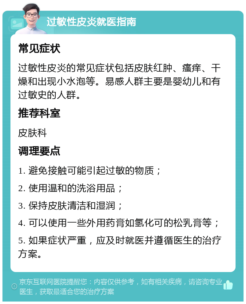 过敏性皮炎就医指南 常见症状 过敏性皮炎的常见症状包括皮肤红肿、瘙痒、干燥和出现小水泡等。易感人群主要是婴幼儿和有过敏史的人群。 推荐科室 皮肤科 调理要点 1. 避免接触可能引起过敏的物质； 2. 使用温和的洗浴用品； 3. 保持皮肤清洁和湿润； 4. 可以使用一些外用药膏如氢化可的松乳膏等； 5. 如果症状严重，应及时就医并遵循医生的治疗方案。