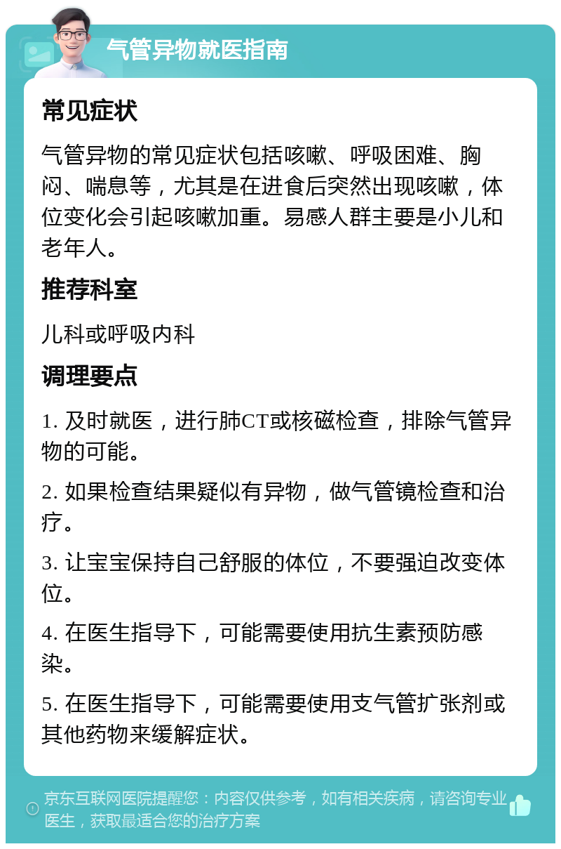 气管异物就医指南 常见症状 气管异物的常见症状包括咳嗽、呼吸困难、胸闷、喘息等，尤其是在进食后突然出现咳嗽，体位变化会引起咳嗽加重。易感人群主要是小儿和老年人。 推荐科室 儿科或呼吸内科 调理要点 1. 及时就医，进行肺CT或核磁检查，排除气管异物的可能。 2. 如果检查结果疑似有异物，做气管镜检查和治疗。 3. 让宝宝保持自己舒服的体位，不要强迫改变体位。 4. 在医生指导下，可能需要使用抗生素预防感染。 5. 在医生指导下，可能需要使用支气管扩张剂或其他药物来缓解症状。