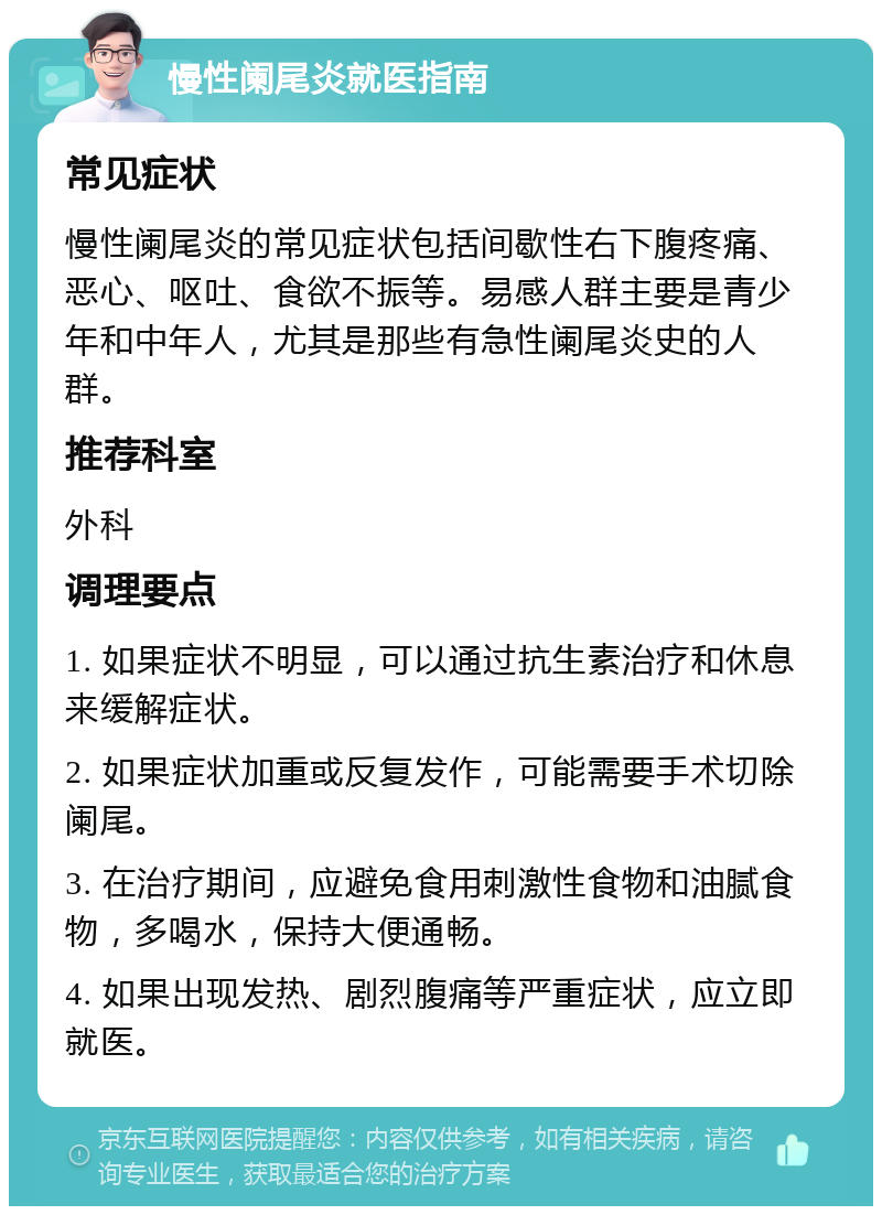 慢性阑尾炎就医指南 常见症状 慢性阑尾炎的常见症状包括间歇性右下腹疼痛、恶心、呕吐、食欲不振等。易感人群主要是青少年和中年人，尤其是那些有急性阑尾炎史的人群。 推荐科室 外科 调理要点 1. 如果症状不明显，可以通过抗生素治疗和休息来缓解症状。 2. 如果症状加重或反复发作，可能需要手术切除阑尾。 3. 在治疗期间，应避免食用刺激性食物和油腻食物，多喝水，保持大便通畅。 4. 如果出现发热、剧烈腹痛等严重症状，应立即就医。