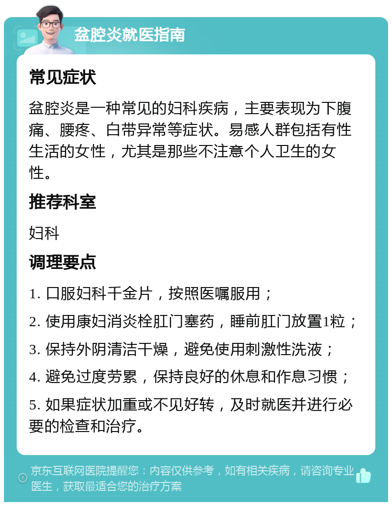 盆腔炎就医指南 常见症状 盆腔炎是一种常见的妇科疾病，主要表现为下腹痛、腰疼、白带异常等症状。易感人群包括有性生活的女性，尤其是那些不注意个人卫生的女性。 推荐科室 妇科 调理要点 1. 口服妇科千金片，按照医嘱服用； 2. 使用康妇消炎栓肛门塞药，睡前肛门放置1粒； 3. 保持外阴清洁干燥，避免使用刺激性洗液； 4. 避免过度劳累，保持良好的休息和作息习惯； 5. 如果症状加重或不见好转，及时就医并进行必要的检查和治疗。