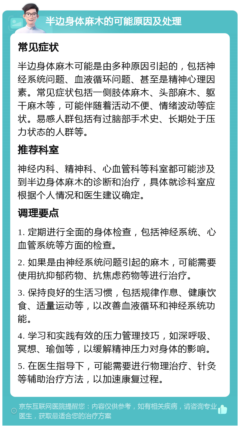 半边身体麻木的可能原因及处理 常见症状 半边身体麻木可能是由多种原因引起的，包括神经系统问题、血液循环问题、甚至是精神心理因素。常见症状包括一侧肢体麻木、头部麻木、躯干麻木等，可能伴随着活动不便、情绪波动等症状。易感人群包括有过脑部手术史、长期处于压力状态的人群等。 推荐科室 神经内科、精神科、心血管科等科室都可能涉及到半边身体麻木的诊断和治疗，具体就诊科室应根据个人情况和医生建议确定。 调理要点 1. 定期进行全面的身体检查，包括神经系统、心血管系统等方面的检查。 2. 如果是由神经系统问题引起的麻木，可能需要使用抗抑郁药物、抗焦虑药物等进行治疗。 3. 保持良好的生活习惯，包括规律作息、健康饮食、适量运动等，以改善血液循环和神经系统功能。 4. 学习和实践有效的压力管理技巧，如深呼吸、冥想、瑜伽等，以缓解精神压力对身体的影响。 5. 在医生指导下，可能需要进行物理治疗、针灸等辅助治疗方法，以加速康复过程。