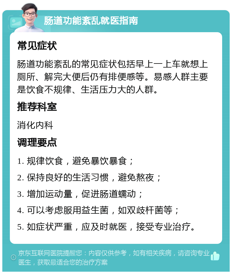 肠道功能紊乱就医指南 常见症状 肠道功能紊乱的常见症状包括早上一上车就想上厕所、解完大便后仍有排便感等。易感人群主要是饮食不规律、生活压力大的人群。 推荐科室 消化内科 调理要点 1. 规律饮食，避免暴饮暴食； 2. 保持良好的生活习惯，避免熬夜； 3. 增加运动量，促进肠道蠕动； 4. 可以考虑服用益生菌，如双歧杆菌等； 5. 如症状严重，应及时就医，接受专业治疗。