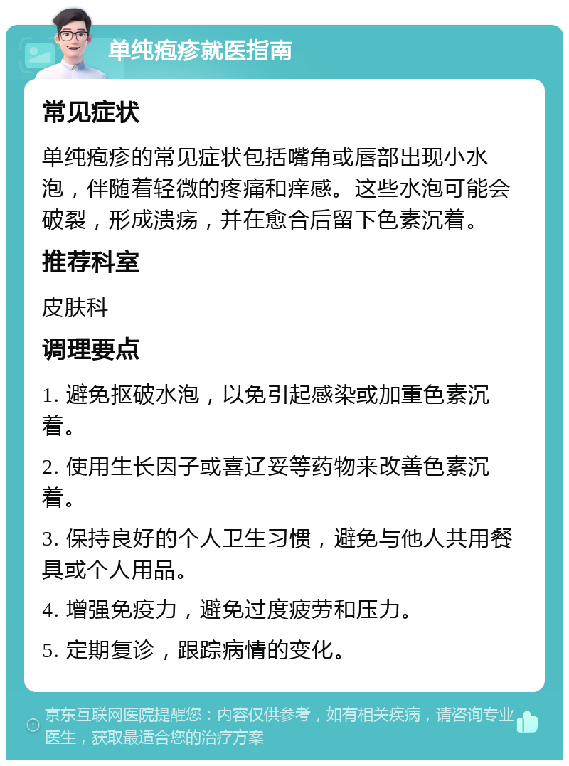 单纯疱疹就医指南 常见症状 单纯疱疹的常见症状包括嘴角或唇部出现小水泡，伴随着轻微的疼痛和痒感。这些水泡可能会破裂，形成溃疡，并在愈合后留下色素沉着。 推荐科室 皮肤科 调理要点 1. 避免抠破水泡，以免引起感染或加重色素沉着。 2. 使用生长因子或喜辽妥等药物来改善色素沉着。 3. 保持良好的个人卫生习惯，避免与他人共用餐具或个人用品。 4. 增强免疫力，避免过度疲劳和压力。 5. 定期复诊，跟踪病情的变化。