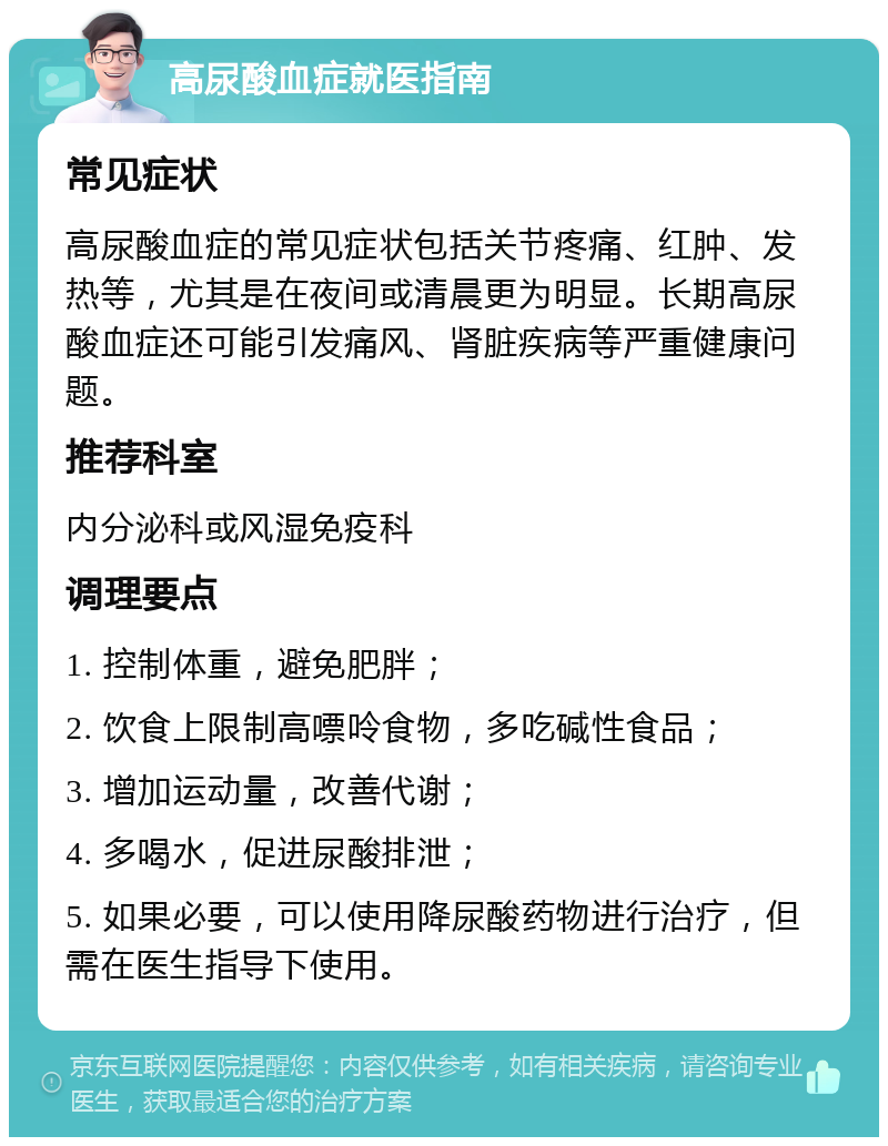 高尿酸血症就医指南 常见症状 高尿酸血症的常见症状包括关节疼痛、红肿、发热等，尤其是在夜间或清晨更为明显。长期高尿酸血症还可能引发痛风、肾脏疾病等严重健康问题。 推荐科室 内分泌科或风湿免疫科 调理要点 1. 控制体重，避免肥胖； 2. 饮食上限制高嘌呤食物，多吃碱性食品； 3. 增加运动量，改善代谢； 4. 多喝水，促进尿酸排泄； 5. 如果必要，可以使用降尿酸药物进行治疗，但需在医生指导下使用。