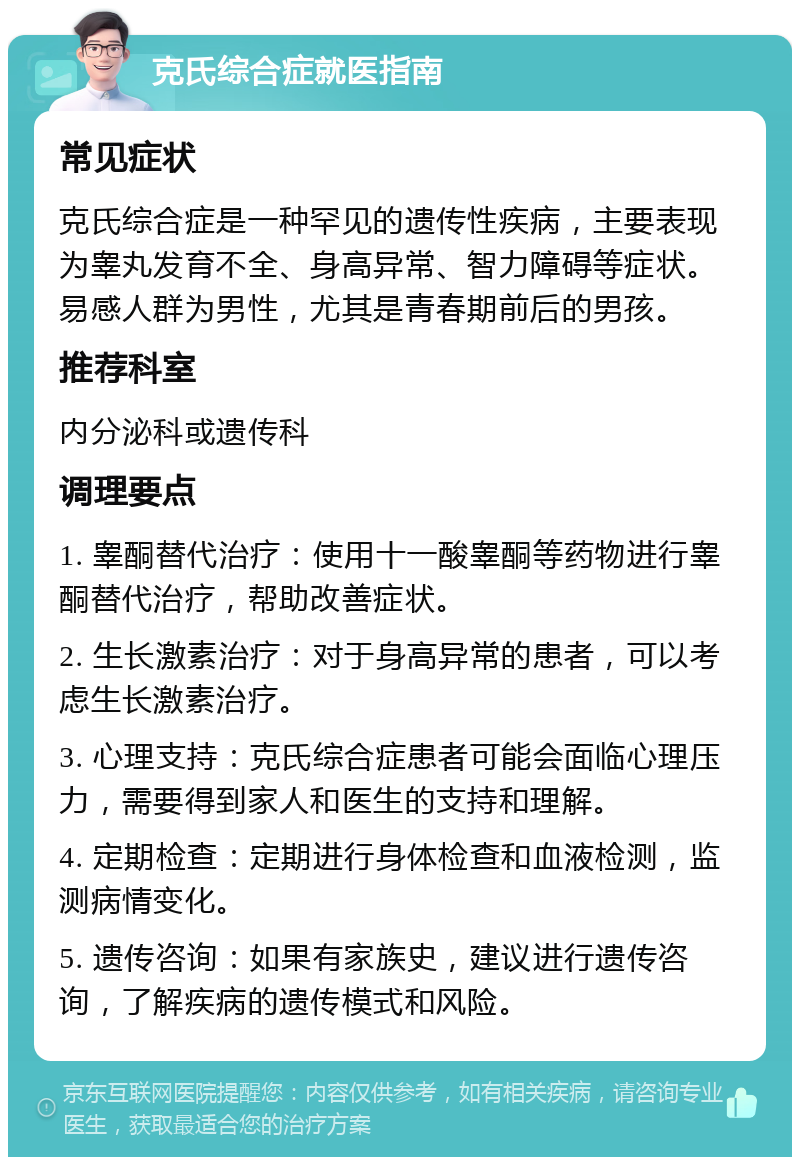 克氏综合症就医指南 常见症状 克氏综合症是一种罕见的遗传性疾病，主要表现为睾丸发育不全、身高异常、智力障碍等症状。易感人群为男性，尤其是青春期前后的男孩。 推荐科室 内分泌科或遗传科 调理要点 1. 睾酮替代治疗：使用十一酸睾酮等药物进行睾酮替代治疗，帮助改善症状。 2. 生长激素治疗：对于身高异常的患者，可以考虑生长激素治疗。 3. 心理支持：克氏综合症患者可能会面临心理压力，需要得到家人和医生的支持和理解。 4. 定期检查：定期进行身体检查和血液检测，监测病情变化。 5. 遗传咨询：如果有家族史，建议进行遗传咨询，了解疾病的遗传模式和风险。