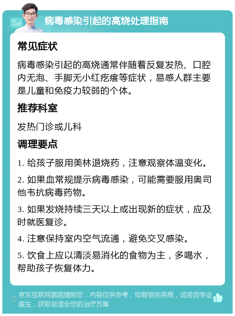 病毒感染引起的高烧处理指南 常见症状 病毒感染引起的高烧通常伴随着反复发热、口腔内无泡、手脚无小红疙瘩等症状，易感人群主要是儿童和免疫力较弱的个体。 推荐科室 发热门诊或儿科 调理要点 1. 给孩子服用美林退烧药，注意观察体温变化。 2. 如果血常规提示病毒感染，可能需要服用奥司他韦抗病毒药物。 3. 如果发烧持续三天以上或出现新的症状，应及时就医复诊。 4. 注意保持室内空气流通，避免交叉感染。 5. 饮食上应以清淡易消化的食物为主，多喝水，帮助孩子恢复体力。