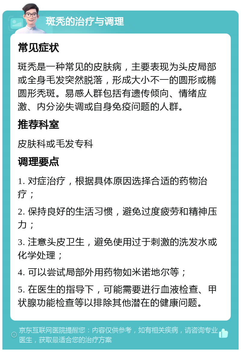 斑秃的治疗与调理 常见症状 斑秃是一种常见的皮肤病，主要表现为头皮局部或全身毛发突然脱落，形成大小不一的圆形或椭圆形秃斑。易感人群包括有遗传倾向、情绪应激、内分泌失调或自身免疫问题的人群。 推荐科室 皮肤科或毛发专科 调理要点 1. 对症治疗，根据具体原因选择合适的药物治疗； 2. 保持良好的生活习惯，避免过度疲劳和精神压力； 3. 注意头皮卫生，避免使用过于刺激的洗发水或化学处理； 4. 可以尝试局部外用药物如米诺地尔等； 5. 在医生的指导下，可能需要进行血液检查、甲状腺功能检查等以排除其他潜在的健康问题。