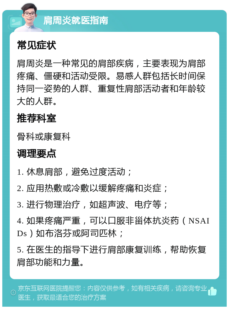 肩周炎就医指南 常见症状 肩周炎是一种常见的肩部疾病，主要表现为肩部疼痛、僵硬和活动受限。易感人群包括长时间保持同一姿势的人群、重复性肩部活动者和年龄较大的人群。 推荐科室 骨科或康复科 调理要点 1. 休息肩部，避免过度活动； 2. 应用热敷或冷敷以缓解疼痛和炎症； 3. 进行物理治疗，如超声波、电疗等； 4. 如果疼痛严重，可以口服非甾体抗炎药（NSAIDs）如布洛芬或阿司匹林； 5. 在医生的指导下进行肩部康复训练，帮助恢复肩部功能和力量。