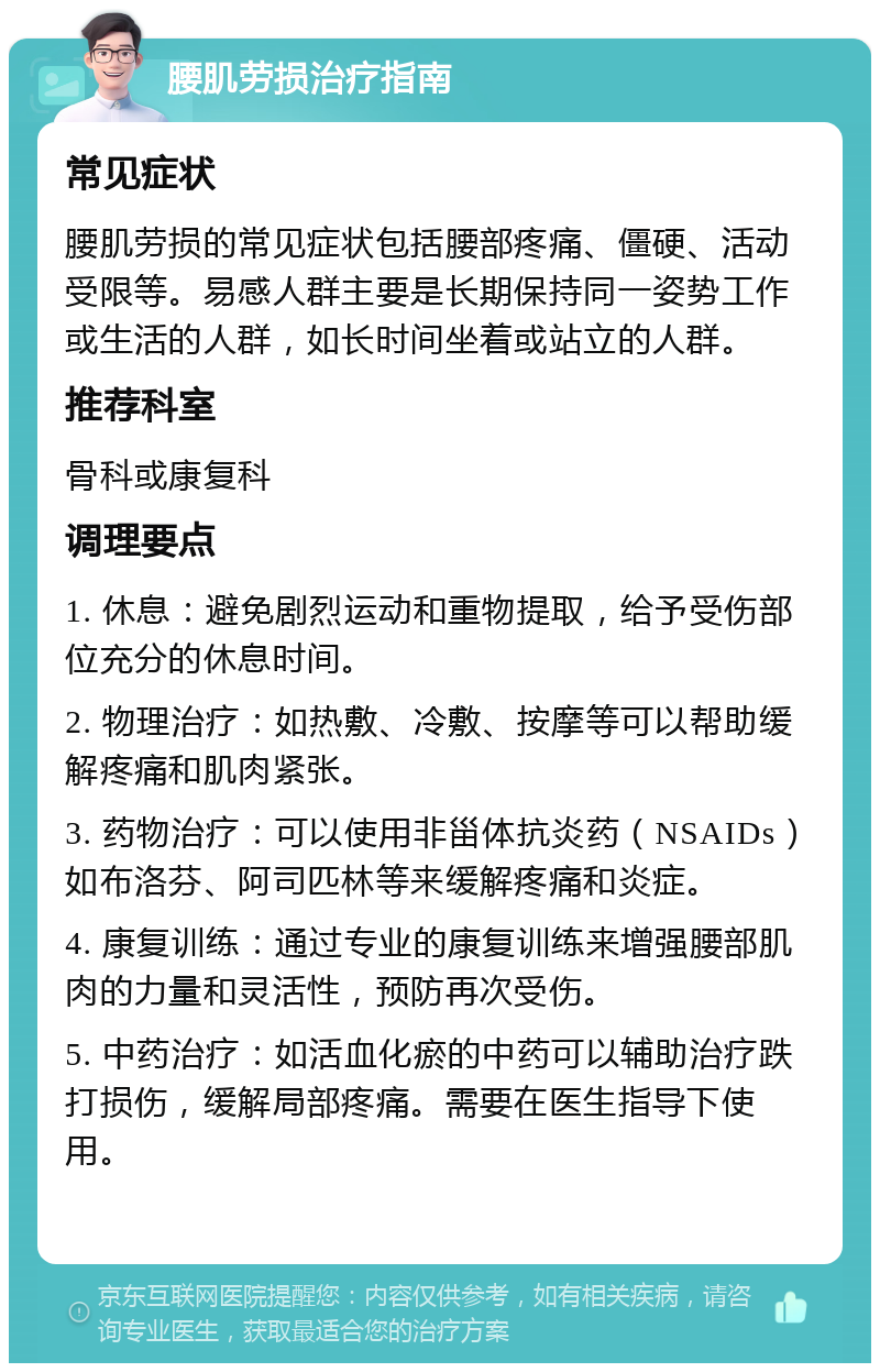 腰肌劳损治疗指南 常见症状 腰肌劳损的常见症状包括腰部疼痛、僵硬、活动受限等。易感人群主要是长期保持同一姿势工作或生活的人群，如长时间坐着或站立的人群。 推荐科室 骨科或康复科 调理要点 1. 休息：避免剧烈运动和重物提取，给予受伤部位充分的休息时间。 2. 物理治疗：如热敷、冷敷、按摩等可以帮助缓解疼痛和肌肉紧张。 3. 药物治疗：可以使用非甾体抗炎药（NSAIDs）如布洛芬、阿司匹林等来缓解疼痛和炎症。 4. 康复训练：通过专业的康复训练来增强腰部肌肉的力量和灵活性，预防再次受伤。 5. 中药治疗：如活血化瘀的中药可以辅助治疗跌打损伤，缓解局部疼痛。需要在医生指导下使用。