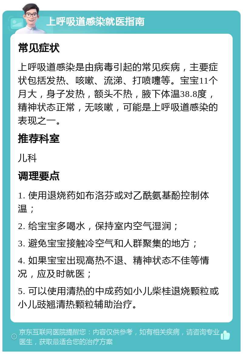 上呼吸道感染就医指南 常见症状 上呼吸道感染是由病毒引起的常见疾病，主要症状包括发热、咳嗽、流涕、打喷嚏等。宝宝11个月大，身子发热，额头不热，腋下体温38.8度，精神状态正常，无咳嗽，可能是上呼吸道感染的表现之一。 推荐科室 儿科 调理要点 1. 使用退烧药如布洛芬或对乙酰氨基酚控制体温； 2. 给宝宝多喝水，保持室内空气湿润； 3. 避免宝宝接触冷空气和人群聚集的地方； 4. 如果宝宝出现高热不退、精神状态不佳等情况，应及时就医； 5. 可以使用清热的中成药如小儿柴桂退烧颗粒或小儿豉翘清热颗粒辅助治疗。