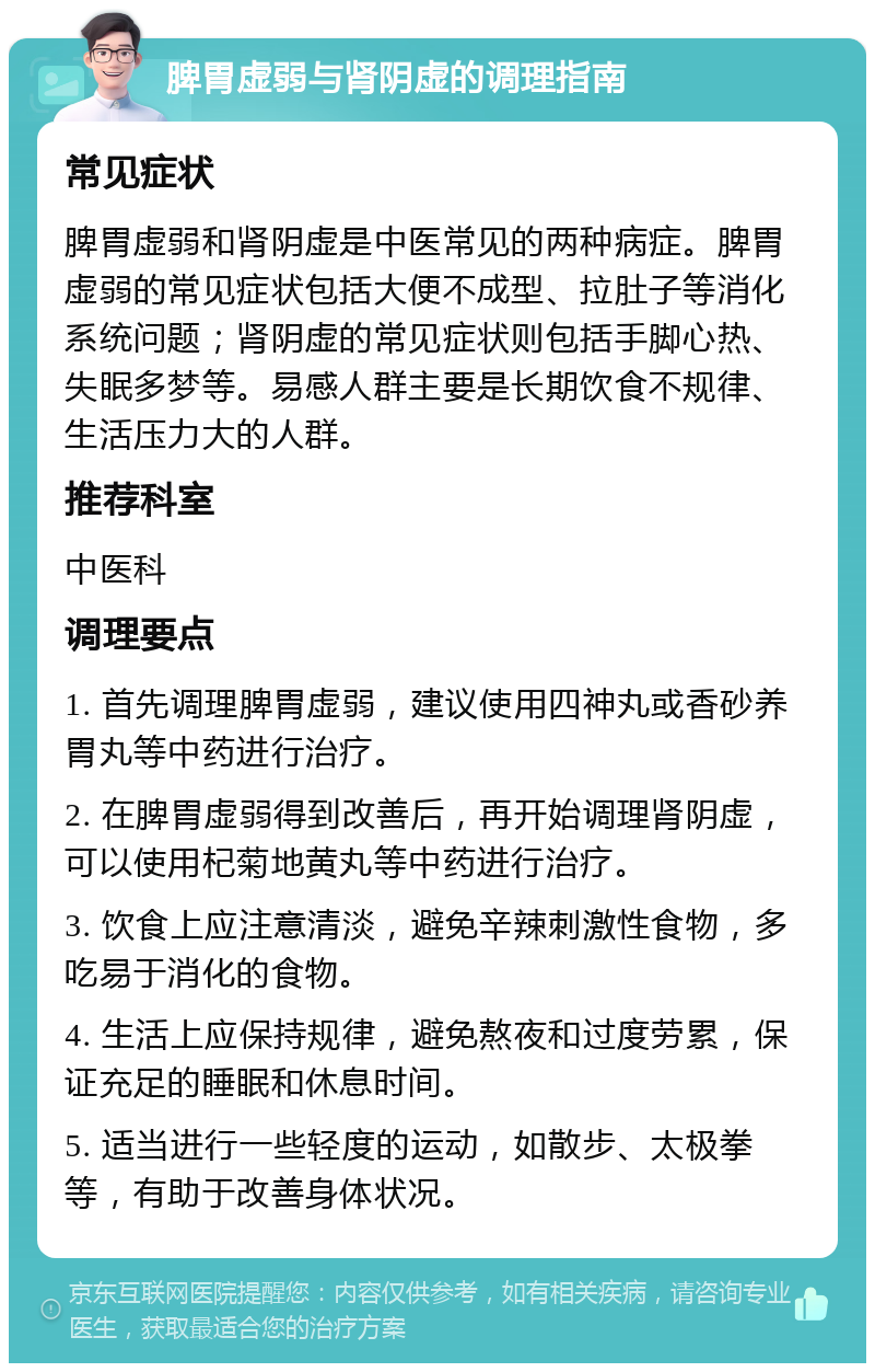 脾胃虚弱与肾阴虚的调理指南 常见症状 脾胃虚弱和肾阴虚是中医常见的两种病症。脾胃虚弱的常见症状包括大便不成型、拉肚子等消化系统问题；肾阴虚的常见症状则包括手脚心热、失眠多梦等。易感人群主要是长期饮食不规律、生活压力大的人群。 推荐科室 中医科 调理要点 1. 首先调理脾胃虚弱，建议使用四神丸或香砂养胃丸等中药进行治疗。 2. 在脾胃虚弱得到改善后，再开始调理肾阴虚，可以使用杞菊地黄丸等中药进行治疗。 3. 饮食上应注意清淡，避免辛辣刺激性食物，多吃易于消化的食物。 4. 生活上应保持规律，避免熬夜和过度劳累，保证充足的睡眠和休息时间。 5. 适当进行一些轻度的运动，如散步、太极拳等，有助于改善身体状况。