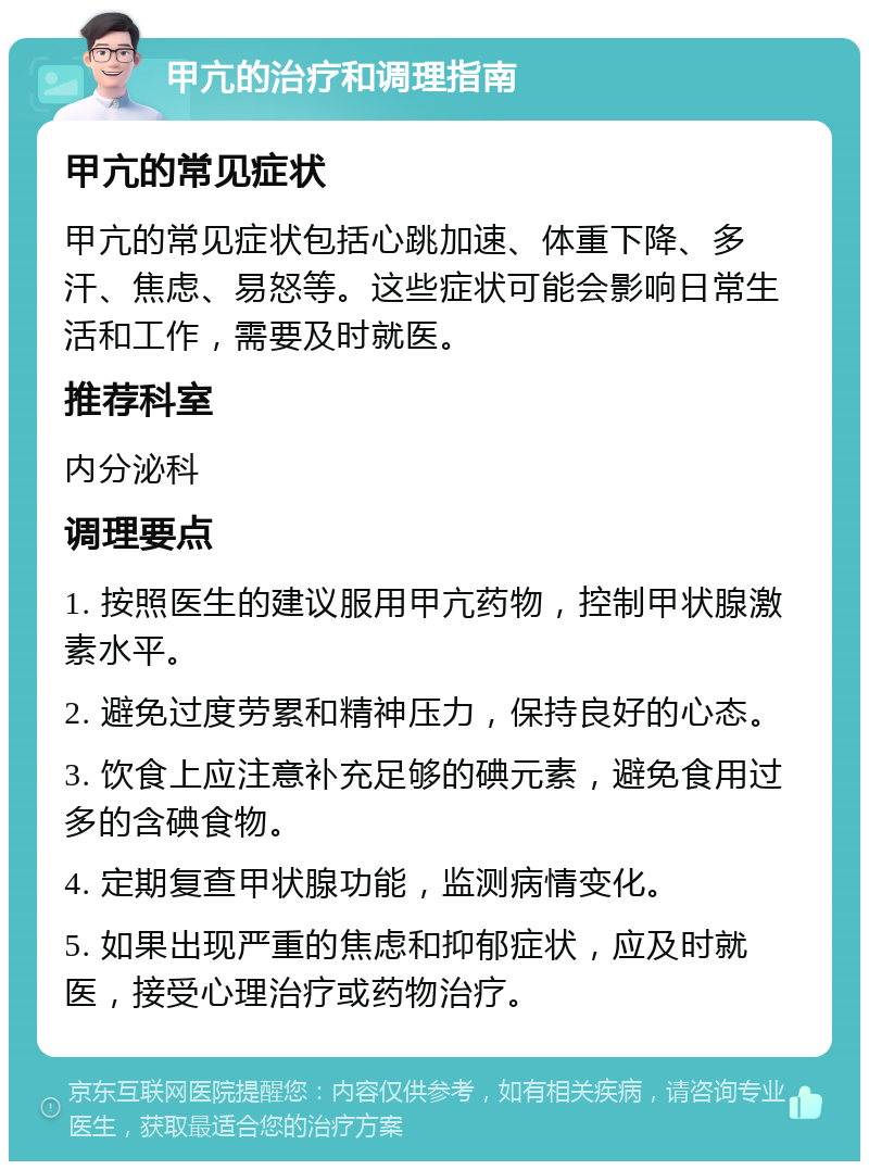 甲亢的治疗和调理指南 甲亢的常见症状 甲亢的常见症状包括心跳加速、体重下降、多汗、焦虑、易怒等。这些症状可能会影响日常生活和工作，需要及时就医。 推荐科室 内分泌科 调理要点 1. 按照医生的建议服用甲亢药物，控制甲状腺激素水平。 2. 避免过度劳累和精神压力，保持良好的心态。 3. 饮食上应注意补充足够的碘元素，避免食用过多的含碘食物。 4. 定期复查甲状腺功能，监测病情变化。 5. 如果出现严重的焦虑和抑郁症状，应及时就医，接受心理治疗或药物治疗。