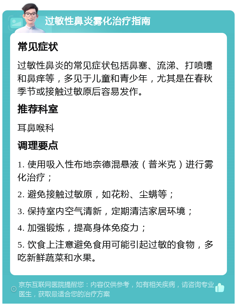 过敏性鼻炎雾化治疗指南 常见症状 过敏性鼻炎的常见症状包括鼻塞、流涕、打喷嚏和鼻痒等，多见于儿童和青少年，尤其是在春秋季节或接触过敏原后容易发作。 推荐科室 耳鼻喉科 调理要点 1. 使用吸入性布地奈德混悬液（普米克）进行雾化治疗； 2. 避免接触过敏原，如花粉、尘螨等； 3. 保持室内空气清新，定期清洁家居环境； 4. 加强锻炼，提高身体免疫力； 5. 饮食上注意避免食用可能引起过敏的食物，多吃新鲜蔬菜和水果。