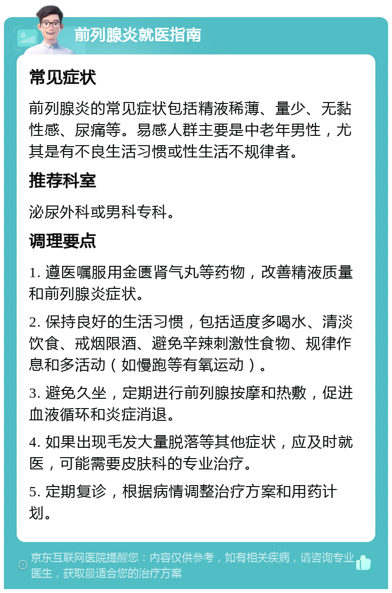 前列腺炎就医指南 常见症状 前列腺炎的常见症状包括精液稀薄、量少、无黏性感、尿痛等。易感人群主要是中老年男性，尤其是有不良生活习惯或性生活不规律者。 推荐科室 泌尿外科或男科专科。 调理要点 1. 遵医嘱服用金匮肾气丸等药物，改善精液质量和前列腺炎症状。 2. 保持良好的生活习惯，包括适度多喝水、清淡饮食、戒烟限酒、避免辛辣刺激性食物、规律作息和多活动（如慢跑等有氧运动）。 3. 避免久坐，定期进行前列腺按摩和热敷，促进血液循环和炎症消退。 4. 如果出现毛发大量脱落等其他症状，应及时就医，可能需要皮肤科的专业治疗。 5. 定期复诊，根据病情调整治疗方案和用药计划。