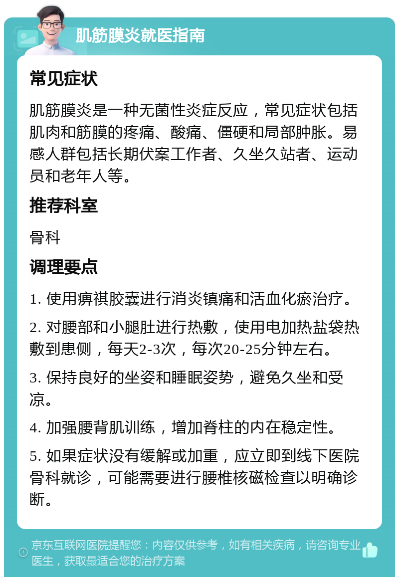 肌筋膜炎就医指南 常见症状 肌筋膜炎是一种无菌性炎症反应，常见症状包括肌肉和筋膜的疼痛、酸痛、僵硬和局部肿胀。易感人群包括长期伏案工作者、久坐久站者、运动员和老年人等。 推荐科室 骨科 调理要点 1. 使用痹祺胶囊进行消炎镇痛和活血化瘀治疗。 2. 对腰部和小腿肚进行热敷，使用电加热盐袋热敷到患侧，每天2-3次，每次20-25分钟左右。 3. 保持良好的坐姿和睡眠姿势，避免久坐和受凉。 4. 加强腰背肌训练，增加脊柱的内在稳定性。 5. 如果症状没有缓解或加重，应立即到线下医院骨科就诊，可能需要进行腰椎核磁检查以明确诊断。