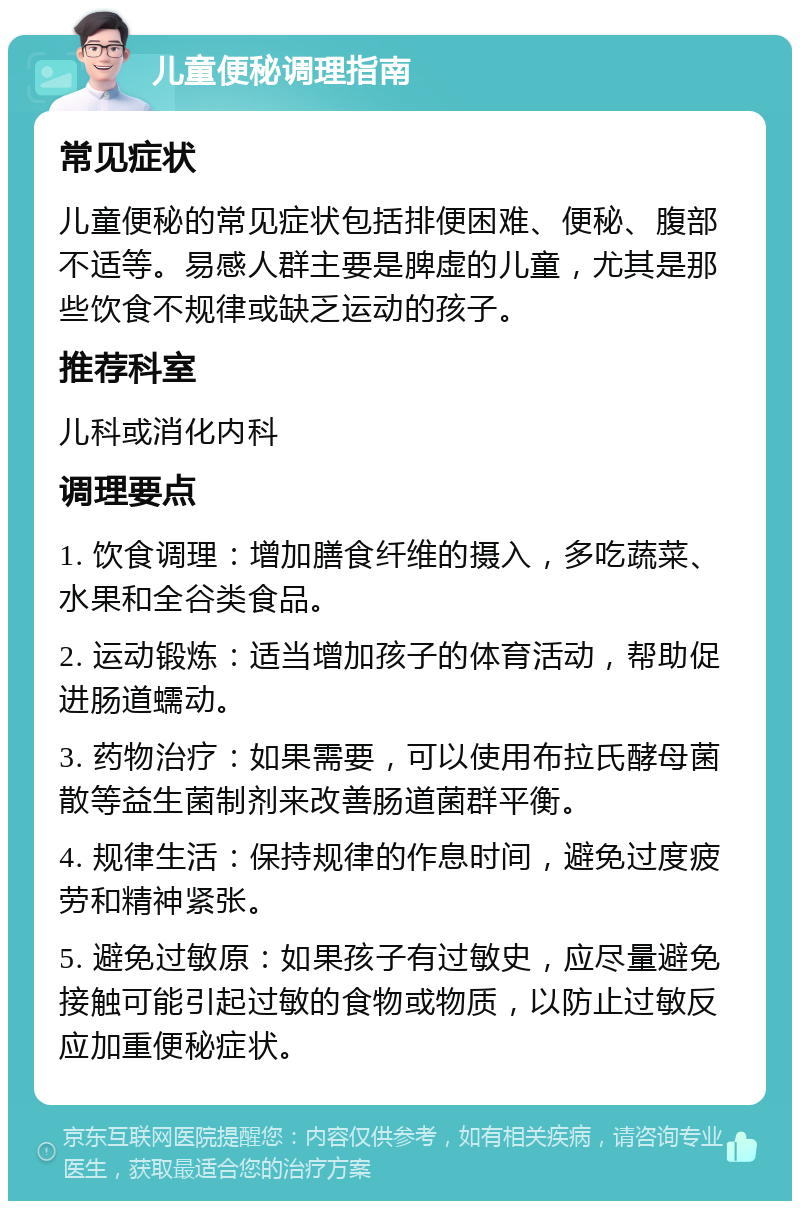 儿童便秘调理指南 常见症状 儿童便秘的常见症状包括排便困难、便秘、腹部不适等。易感人群主要是脾虚的儿童，尤其是那些饮食不规律或缺乏运动的孩子。 推荐科室 儿科或消化内科 调理要点 1. 饮食调理：增加膳食纤维的摄入，多吃蔬菜、水果和全谷类食品。 2. 运动锻炼：适当增加孩子的体育活动，帮助促进肠道蠕动。 3. 药物治疗：如果需要，可以使用布拉氏酵母菌散等益生菌制剂来改善肠道菌群平衡。 4. 规律生活：保持规律的作息时间，避免过度疲劳和精神紧张。 5. 避免过敏原：如果孩子有过敏史，应尽量避免接触可能引起过敏的食物或物质，以防止过敏反应加重便秘症状。