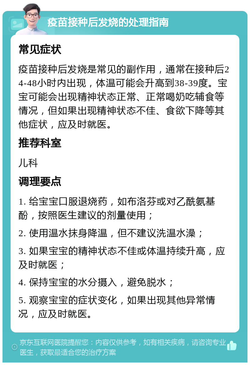 疫苗接种后发烧的处理指南 常见症状 疫苗接种后发烧是常见的副作用，通常在接种后24-48小时内出现，体温可能会升高到38-39度。宝宝可能会出现精神状态正常、正常喝奶吃辅食等情况，但如果出现精神状态不佳、食欲下降等其他症状，应及时就医。 推荐科室 儿科 调理要点 1. 给宝宝口服退烧药，如布洛芬或对乙酰氨基酚，按照医生建议的剂量使用； 2. 使用温水抹身降温，但不建议洗温水澡； 3. 如果宝宝的精神状态不佳或体温持续升高，应及时就医； 4. 保持宝宝的水分摄入，避免脱水； 5. 观察宝宝的症状变化，如果出现其他异常情况，应及时就医。