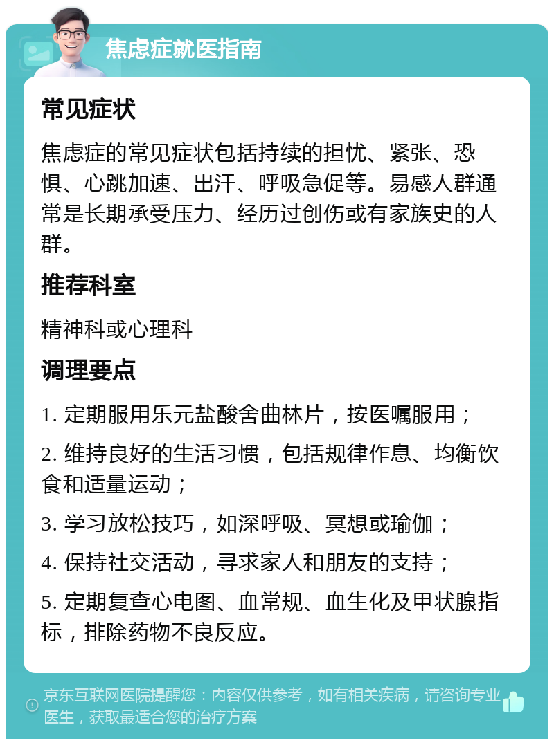 焦虑症就医指南 常见症状 焦虑症的常见症状包括持续的担忧、紧张、恐惧、心跳加速、出汗、呼吸急促等。易感人群通常是长期承受压力、经历过创伤或有家族史的人群。 推荐科室 精神科或心理科 调理要点 1. 定期服用乐元盐酸舍曲林片，按医嘱服用； 2. 维持良好的生活习惯，包括规律作息、均衡饮食和适量运动； 3. 学习放松技巧，如深呼吸、冥想或瑜伽； 4. 保持社交活动，寻求家人和朋友的支持； 5. 定期复查心电图、血常规、血生化及甲状腺指标，排除药物不良反应。