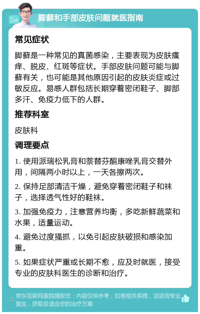 脚藓和手部皮肤问题就医指南 常见症状 脚藓是一种常见的真菌感染，主要表现为皮肤瘙痒、脱皮、红斑等症状。手部皮肤问题可能与脚藓有关，也可能是其他原因引起的皮肤炎症或过敏反应。易感人群包括长期穿着密闭鞋子、脚部多汗、免疫力低下的人群。 推荐科室 皮肤科 调理要点 1. 使用派瑞松乳膏和萘替芬酮康唑乳膏交替外用，间隔两小时以上，一天各擦两次。 2. 保持足部清洁干燥，避免穿着密闭鞋子和袜子，选择透气性好的鞋袜。 3. 加强免疫力，注意营养均衡，多吃新鲜蔬菜和水果，适量运动。 4. 避免过度搔抓，以免引起皮肤破损和感染加重。 5. 如果症状严重或长期不愈，应及时就医，接受专业的皮肤科医生的诊断和治疗。