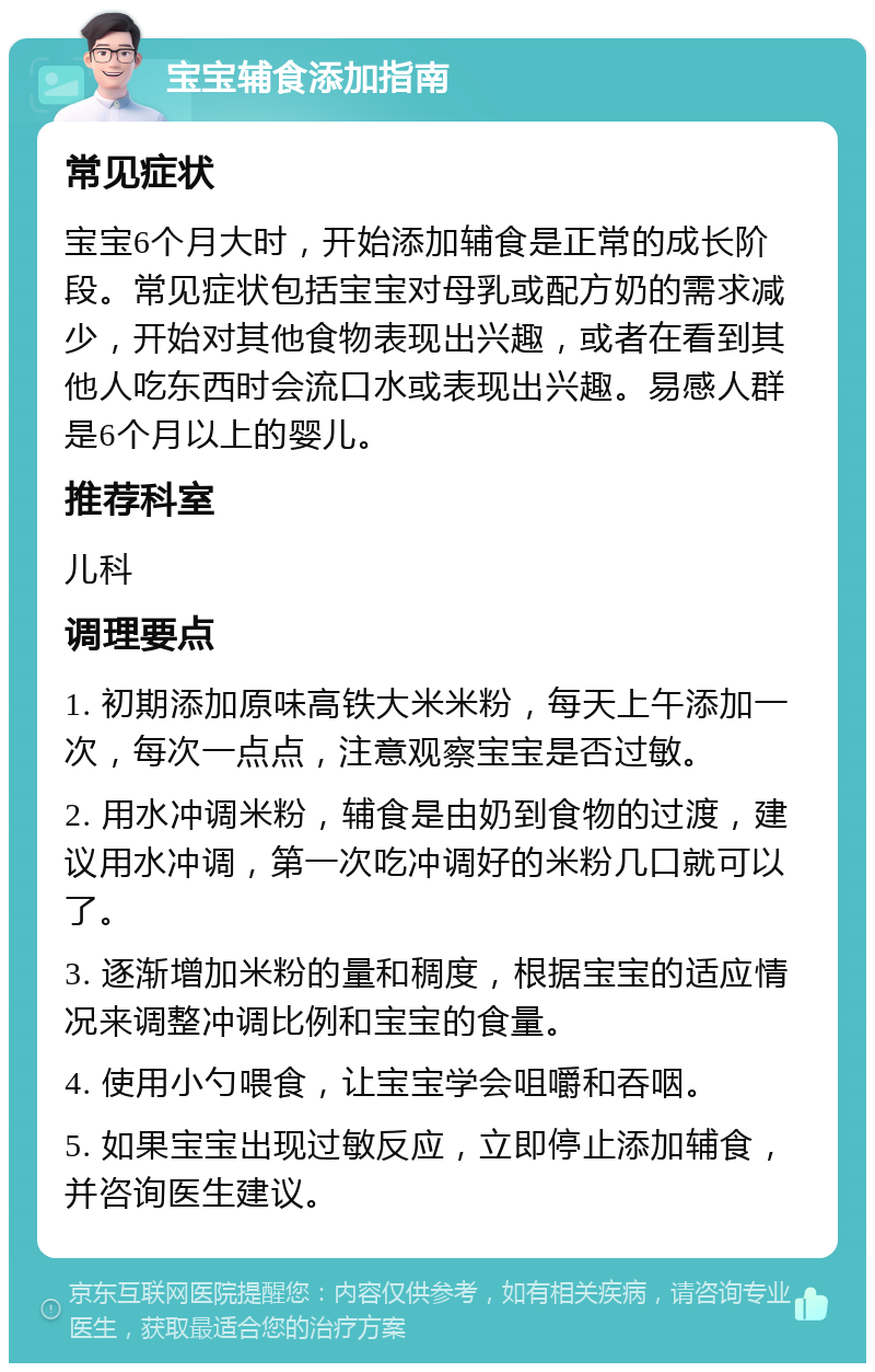 宝宝辅食添加指南 常见症状 宝宝6个月大时，开始添加辅食是正常的成长阶段。常见症状包括宝宝对母乳或配方奶的需求减少，开始对其他食物表现出兴趣，或者在看到其他人吃东西时会流口水或表现出兴趣。易感人群是6个月以上的婴儿。 推荐科室 儿科 调理要点 1. 初期添加原味高铁大米米粉，每天上午添加一次，每次一点点，注意观察宝宝是否过敏。 2. 用水冲调米粉，辅食是由奶到食物的过渡，建议用水冲调，第一次吃冲调好的米粉几口就可以了。 3. 逐渐增加米粉的量和稠度，根据宝宝的适应情况来调整冲调比例和宝宝的食量。 4. 使用小勺喂食，让宝宝学会咀嚼和吞咽。 5. 如果宝宝出现过敏反应，立即停止添加辅食，并咨询医生建议。