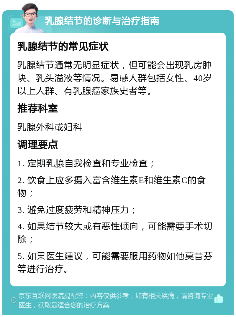 乳腺结节的诊断与治疗指南 乳腺结节的常见症状 乳腺结节通常无明显症状，但可能会出现乳房肿块、乳头溢液等情况。易感人群包括女性、40岁以上人群、有乳腺癌家族史者等。 推荐科室 乳腺外科或妇科 调理要点 1. 定期乳腺自我检查和专业检查； 2. 饮食上应多摄入富含维生素E和维生素C的食物； 3. 避免过度疲劳和精神压力； 4. 如果结节较大或有恶性倾向，可能需要手术切除； 5. 如果医生建议，可能需要服用药物如他莫昔芬等进行治疗。