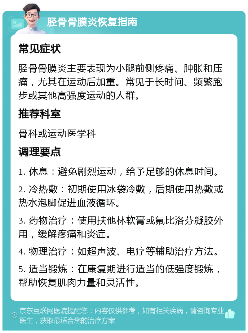 胫骨骨膜炎恢复指南 常见症状 胫骨骨膜炎主要表现为小腿前侧疼痛、肿胀和压痛，尤其在运动后加重。常见于长时间、频繁跑步或其他高强度运动的人群。 推荐科室 骨科或运动医学科 调理要点 1. 休息：避免剧烈运动，给予足够的休息时间。 2. 冷热敷：初期使用冰袋冷敷，后期使用热敷或热水泡脚促进血液循环。 3. 药物治疗：使用扶他林软膏或氟比洛芬凝胶外用，缓解疼痛和炎症。 4. 物理治疗：如超声波、电疗等辅助治疗方法。 5. 适当锻炼：在康复期进行适当的低强度锻炼，帮助恢复肌肉力量和灵活性。