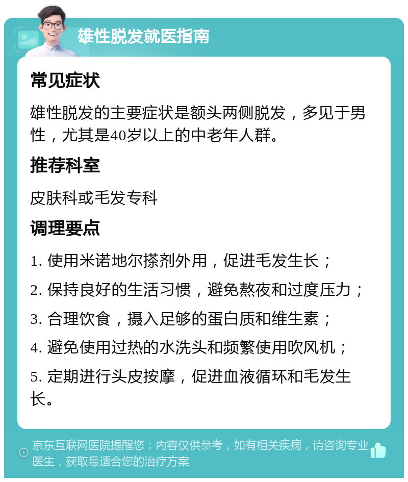 雄性脱发就医指南 常见症状 雄性脱发的主要症状是额头两侧脱发，多见于男性，尤其是40岁以上的中老年人群。 推荐科室 皮肤科或毛发专科 调理要点 1. 使用米诺地尔搽剂外用，促进毛发生长； 2. 保持良好的生活习惯，避免熬夜和过度压力； 3. 合理饮食，摄入足够的蛋白质和维生素； 4. 避免使用过热的水洗头和频繁使用吹风机； 5. 定期进行头皮按摩，促进血液循环和毛发生长。