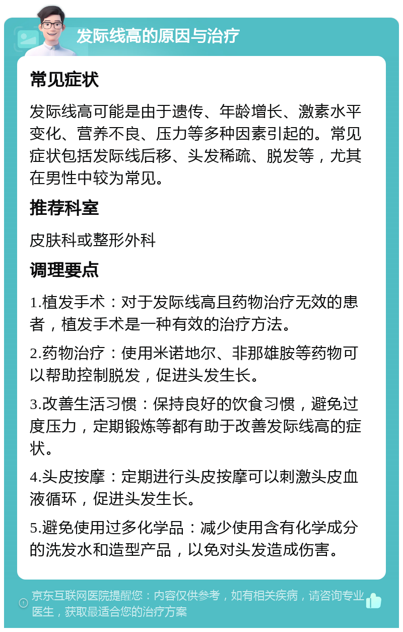 发际线高的原因与治疗 常见症状 发际线高可能是由于遗传、年龄增长、激素水平变化、营养不良、压力等多种因素引起的。常见症状包括发际线后移、头发稀疏、脱发等，尤其在男性中较为常见。 推荐科室 皮肤科或整形外科 调理要点 1.植发手术：对于发际线高且药物治疗无效的患者，植发手术是一种有效的治疗方法。 2.药物治疗：使用米诺地尔、非那雄胺等药物可以帮助控制脱发，促进头发生长。 3.改善生活习惯：保持良好的饮食习惯，避免过度压力，定期锻炼等都有助于改善发际线高的症状。 4.头皮按摩：定期进行头皮按摩可以刺激头皮血液循环，促进头发生长。 5.避免使用过多化学品：减少使用含有化学成分的洗发水和造型产品，以免对头发造成伤害。