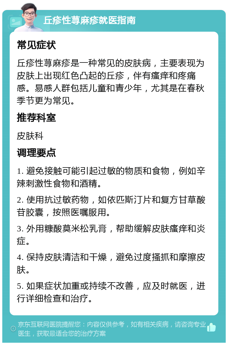 丘疹性荨麻疹就医指南 常见症状 丘疹性荨麻疹是一种常见的皮肤病，主要表现为皮肤上出现红色凸起的丘疹，伴有瘙痒和疼痛感。易感人群包括儿童和青少年，尤其是在春秋季节更为常见。 推荐科室 皮肤科 调理要点 1. 避免接触可能引起过敏的物质和食物，例如辛辣刺激性食物和酒精。 2. 使用抗过敏药物，如依匹斯汀片和复方甘草酸苷胶囊，按照医嘱服用。 3. 外用糠酸莫米松乳膏，帮助缓解皮肤瘙痒和炎症。 4. 保持皮肤清洁和干燥，避免过度搔抓和摩擦皮肤。 5. 如果症状加重或持续不改善，应及时就医，进行详细检查和治疗。