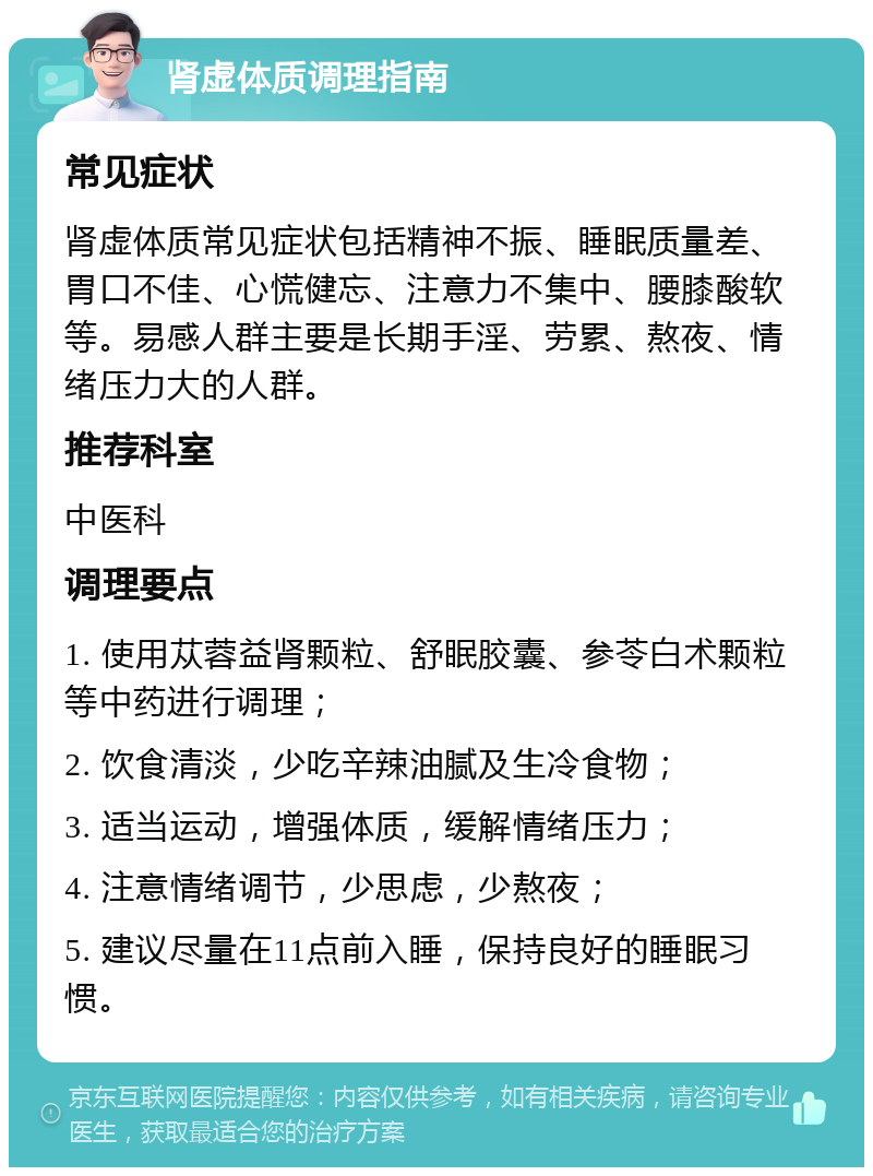 肾虚体质调理指南 常见症状 肾虚体质常见症状包括精神不振、睡眠质量差、胃口不佳、心慌健忘、注意力不集中、腰膝酸软等。易感人群主要是长期手淫、劳累、熬夜、情绪压力大的人群。 推荐科室 中医科 调理要点 1. 使用苁蓉益肾颗粒、舒眠胶囊、参苓白术颗粒等中药进行调理； 2. 饮食清淡，少吃辛辣油腻及生冷食物； 3. 适当运动，增强体质，缓解情绪压力； 4. 注意情绪调节，少思虑，少熬夜； 5. 建议尽量在11点前入睡，保持良好的睡眠习惯。