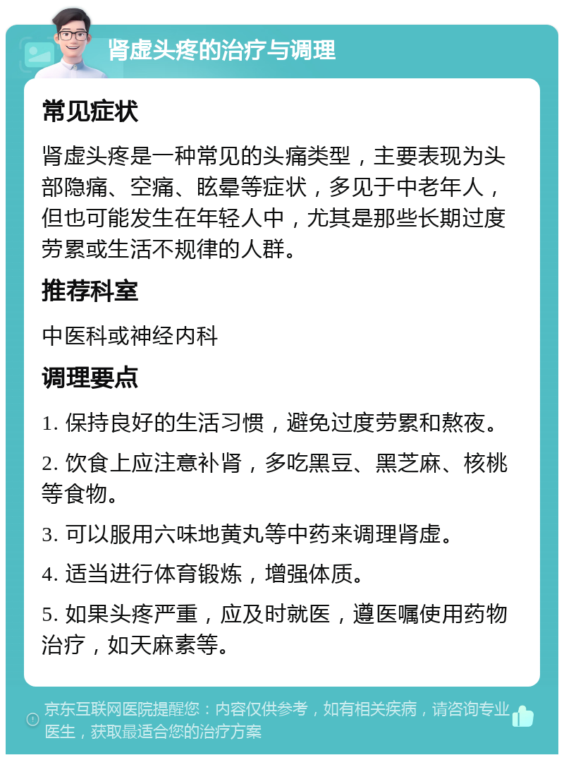 肾虚头疼的治疗与调理 常见症状 肾虚头疼是一种常见的头痛类型，主要表现为头部隐痛、空痛、眩晕等症状，多见于中老年人，但也可能发生在年轻人中，尤其是那些长期过度劳累或生活不规律的人群。 推荐科室 中医科或神经内科 调理要点 1. 保持良好的生活习惯，避免过度劳累和熬夜。 2. 饮食上应注意补肾，多吃黑豆、黑芝麻、核桃等食物。 3. 可以服用六味地黄丸等中药来调理肾虚。 4. 适当进行体育锻炼，增强体质。 5. 如果头疼严重，应及时就医，遵医嘱使用药物治疗，如天麻素等。